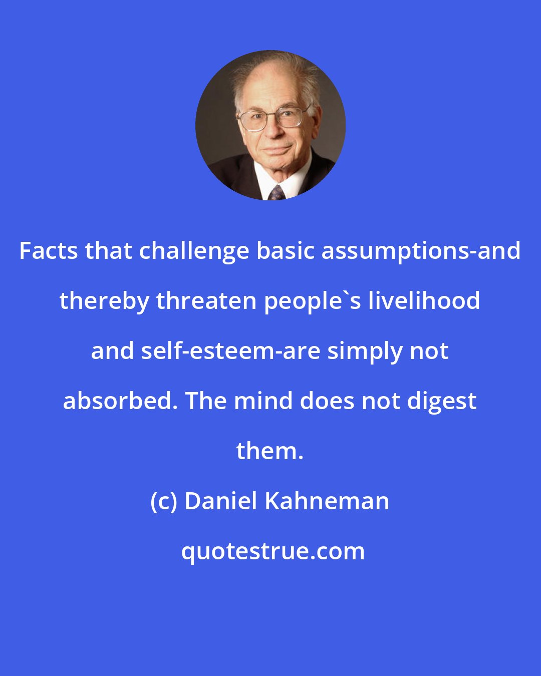 Daniel Kahneman: Facts that challenge basic assumptions-and thereby threaten people's livelihood and self-esteem-are simply not absorbed. The mind does not digest them.