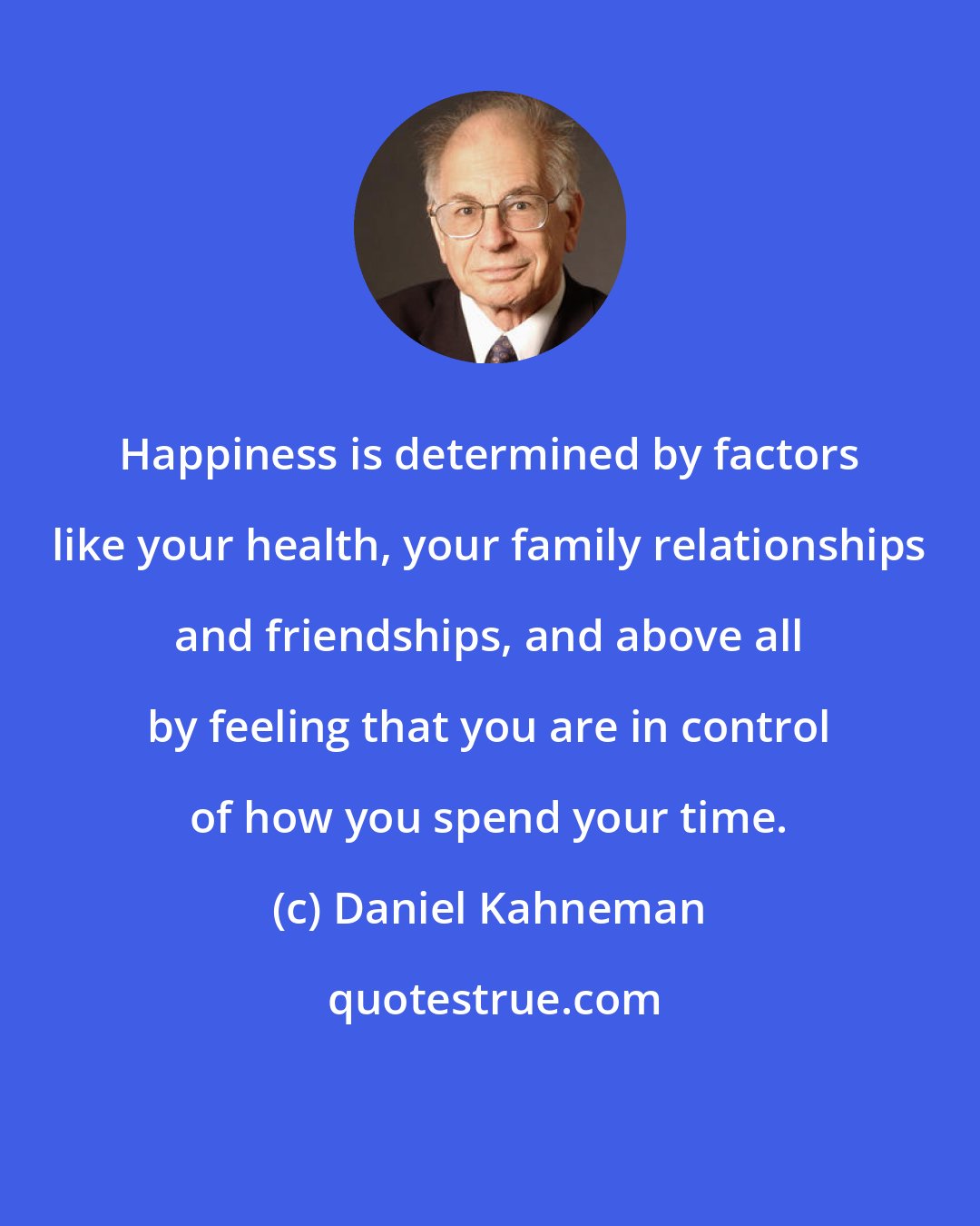 Daniel Kahneman: Happiness is determined by factors like your health, your family relationships and friendships, and above all by feeling that you are in control of how you spend your time.