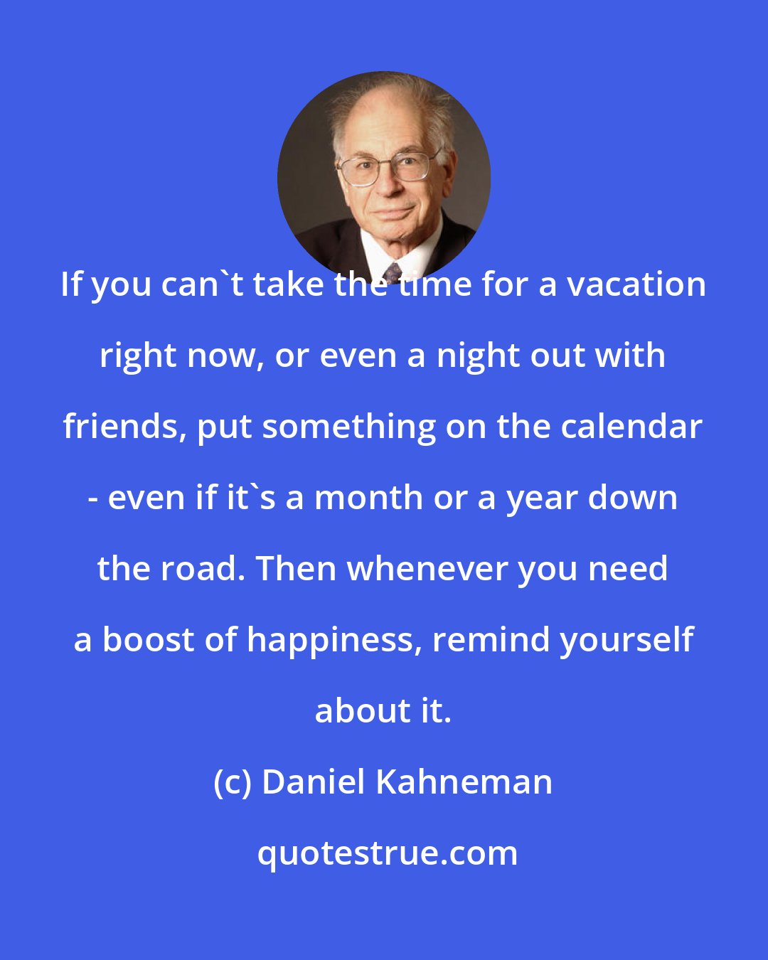 Daniel Kahneman: If you can't take the time for a vacation right now, or even a night out with friends, put something on the calendar - even if it's a month or a year down the road. Then whenever you need a boost of happiness, remind yourself about it.