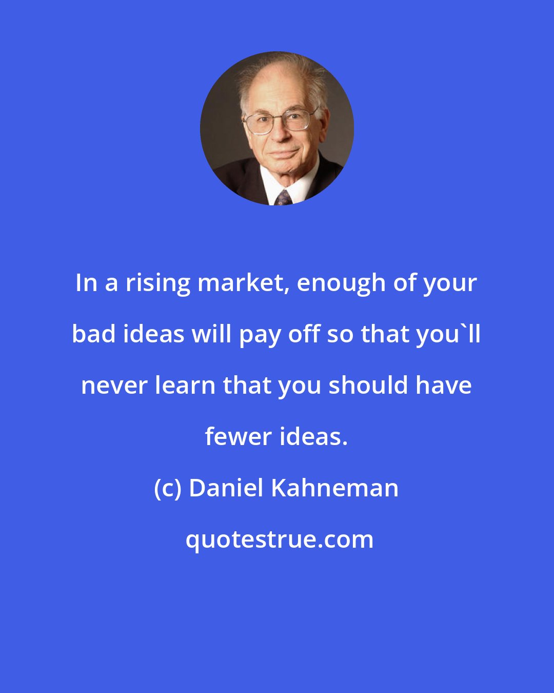 Daniel Kahneman: In a rising market, enough of your bad ideas will pay off so that you'll never learn that you should have fewer ideas.