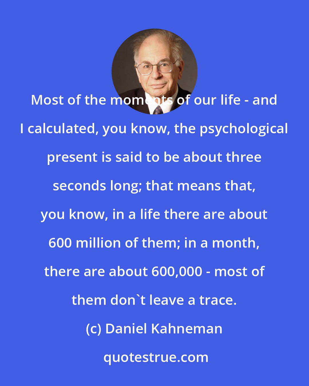 Daniel Kahneman: Most of the moments of our life - and I calculated, you know, the psychological present is said to be about three seconds long; that means that, you know, in a life there are about 600 million of them; in a month, there are about 600,000 - most of them don't leave a trace.