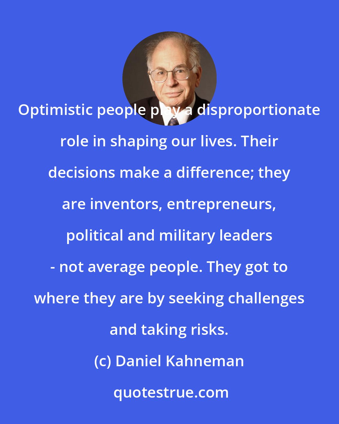 Daniel Kahneman: Optimistic people play a disproportionate role in shaping our lives. Their decisions make a difference; they are inventors, entrepreneurs, political and military leaders - not average people. They got to where they are by seeking challenges and taking risks.