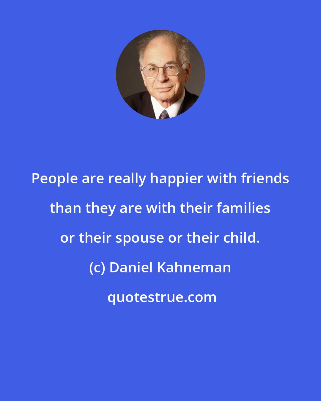 Daniel Kahneman: People are really happier with friends than they are with their families or their spouse or their child.