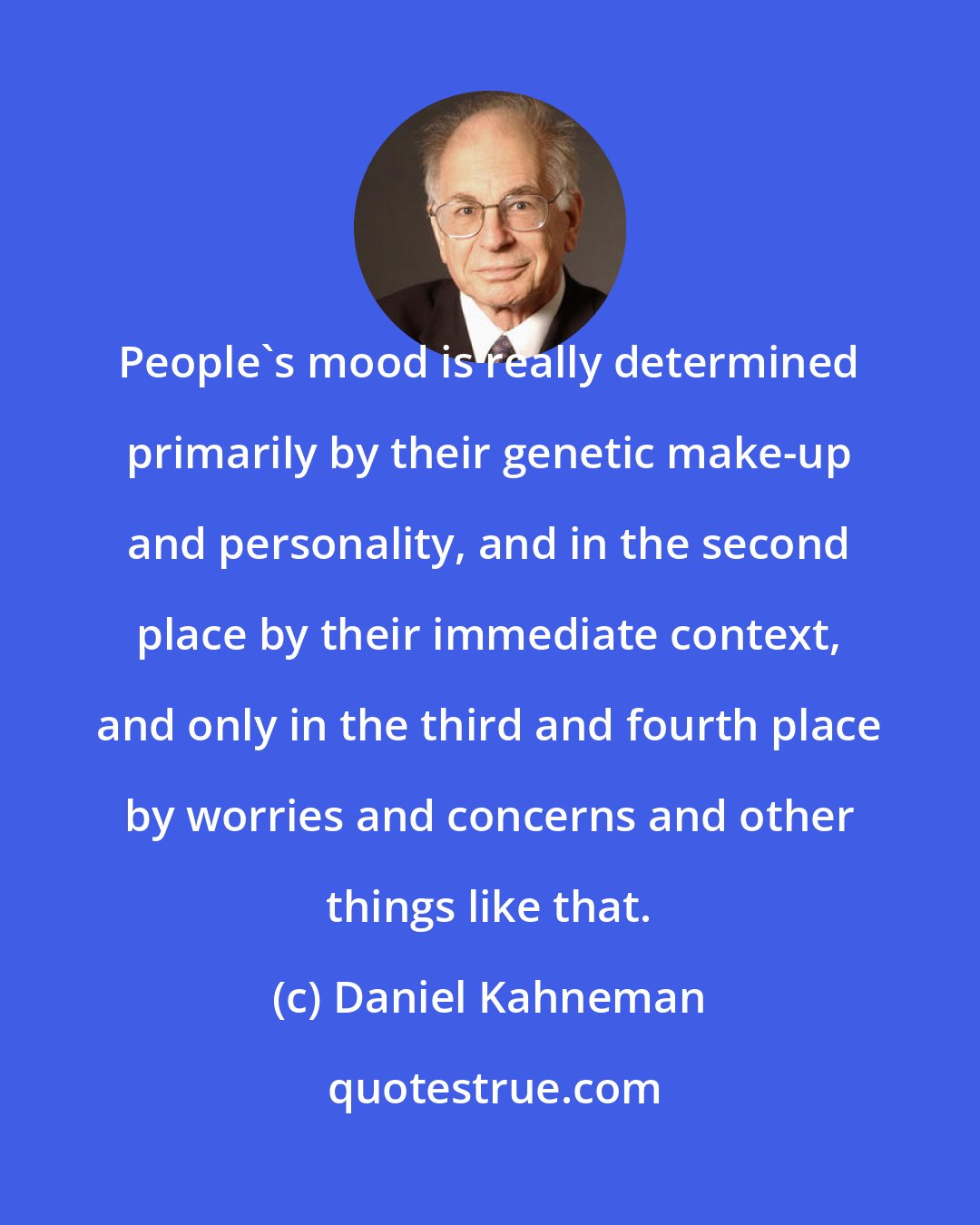 Daniel Kahneman: People's mood is really determined primarily by their genetic make-up and personality, and in the second place by their immediate context, and only in the third and fourth place by worries and concerns and other things like that.