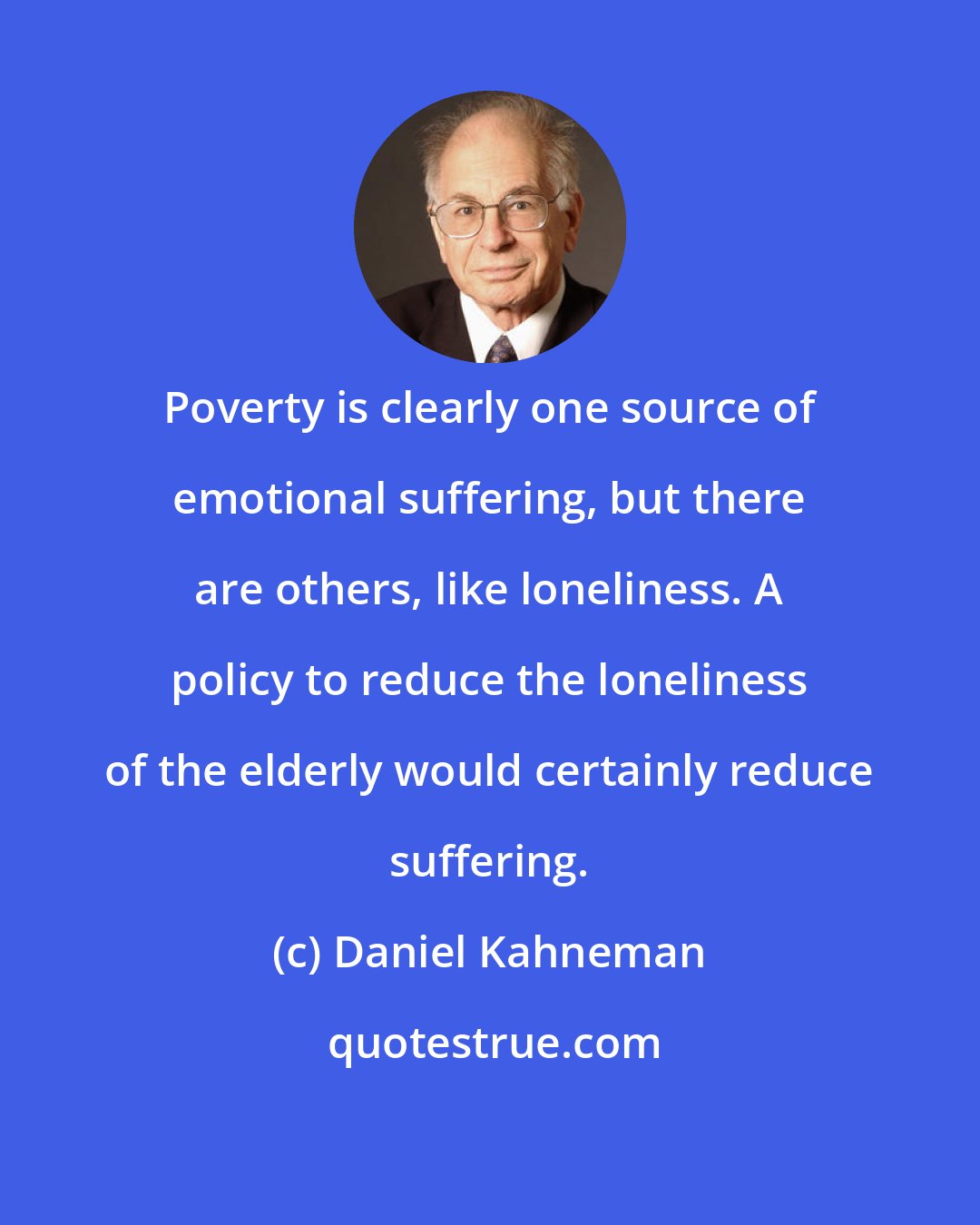 Daniel Kahneman: Poverty is clearly one source of emotional suffering, but there are others, like loneliness. A policy to reduce the loneliness of the elderly would certainly reduce suffering.