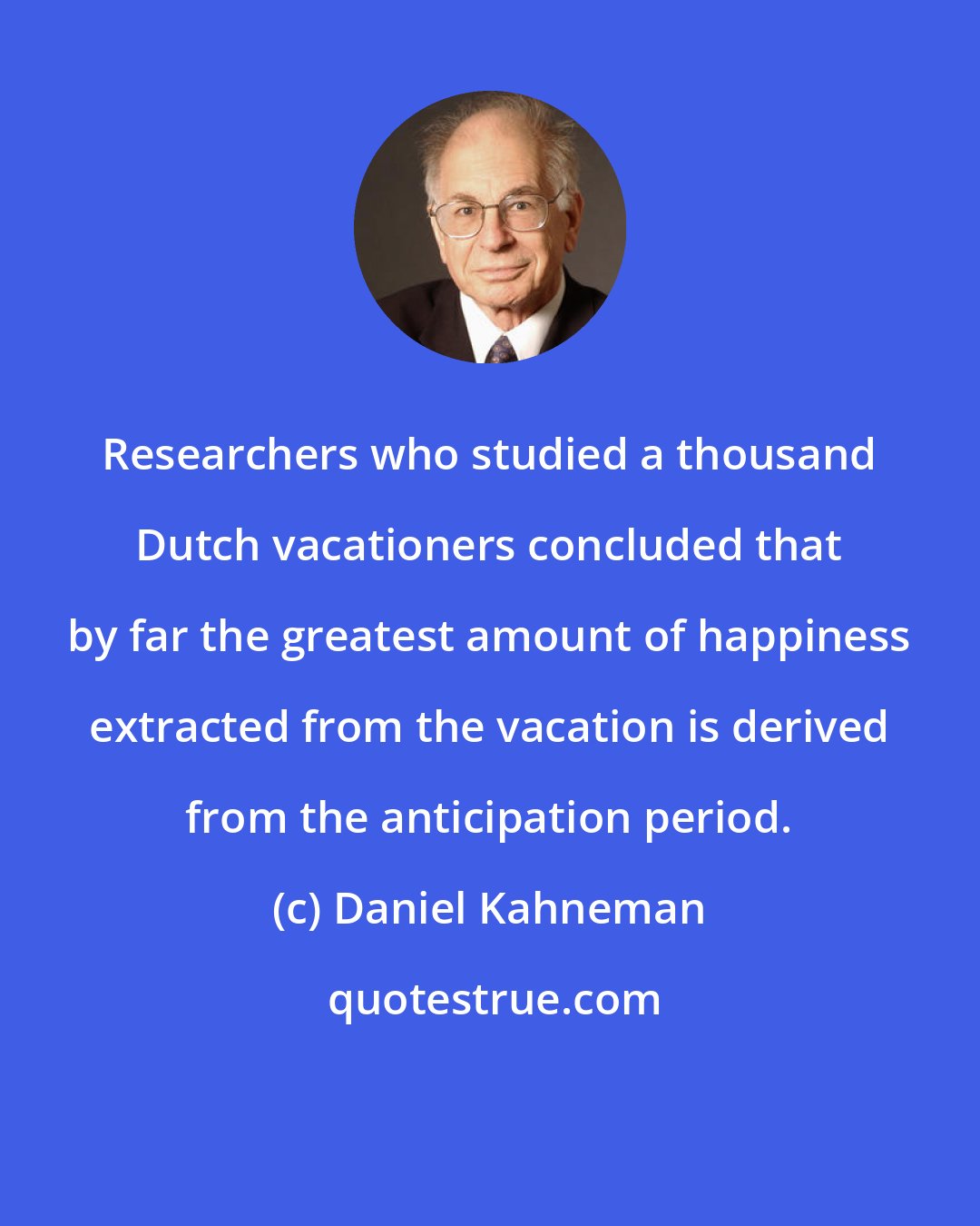 Daniel Kahneman: Researchers who studied a thousand Dutch vacationers concluded that by far the greatest amount of happiness extracted from the vacation is derived from the anticipation period.