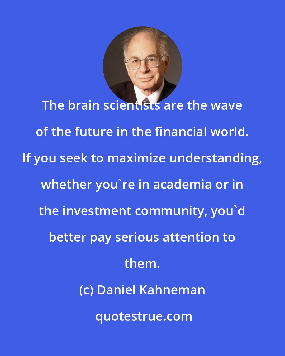 Daniel Kahneman: The brain scientists are the wave of the future in the financial world. If you seek to maximize understanding, whether you're in academia or in the investment community, you'd better pay serious attention to them.