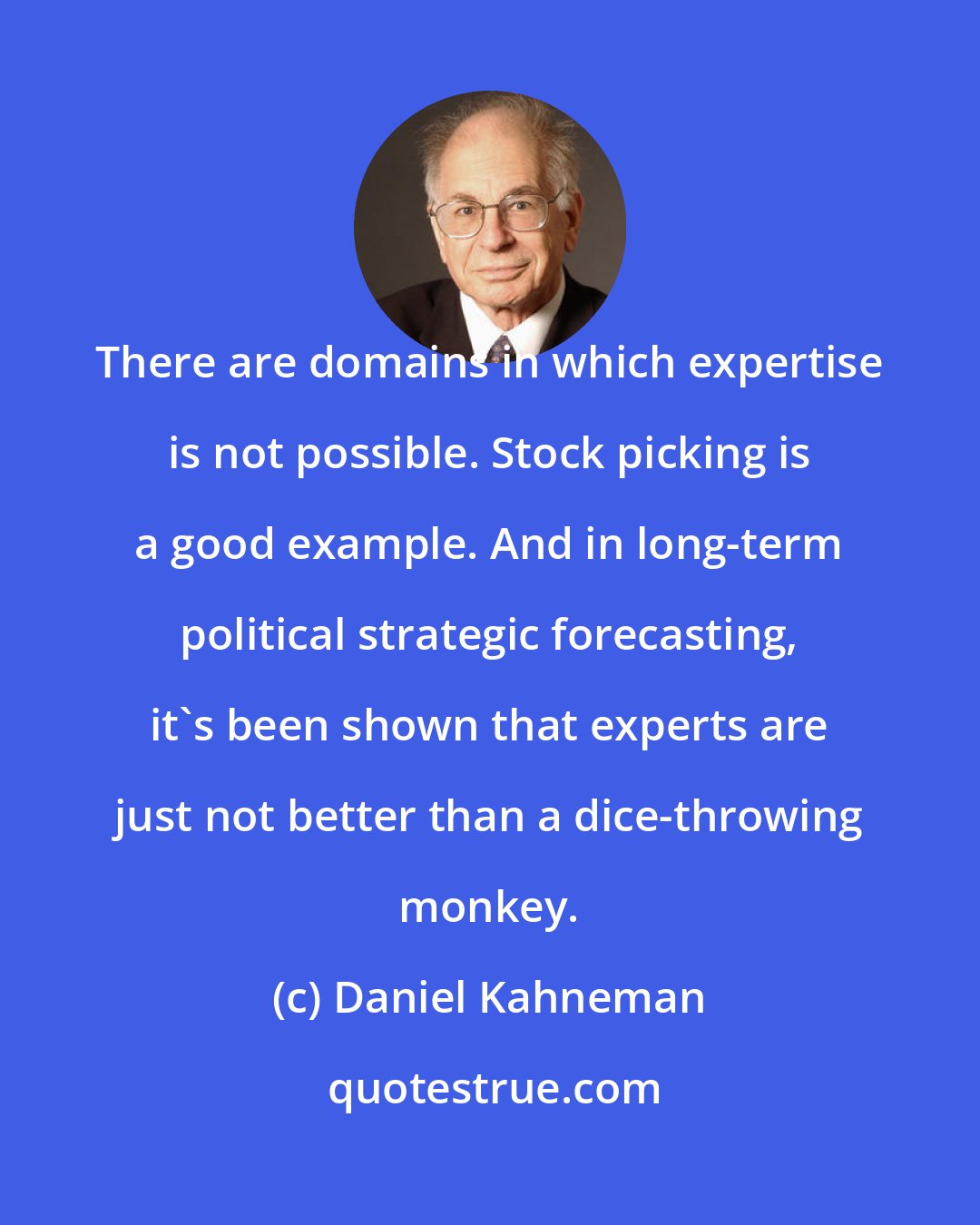 Daniel Kahneman: There are domains in which expertise is not possible. Stock picking is a good example. And in long-term political strategic forecasting, it's been shown that experts are just not better than a dice-throwing monkey.