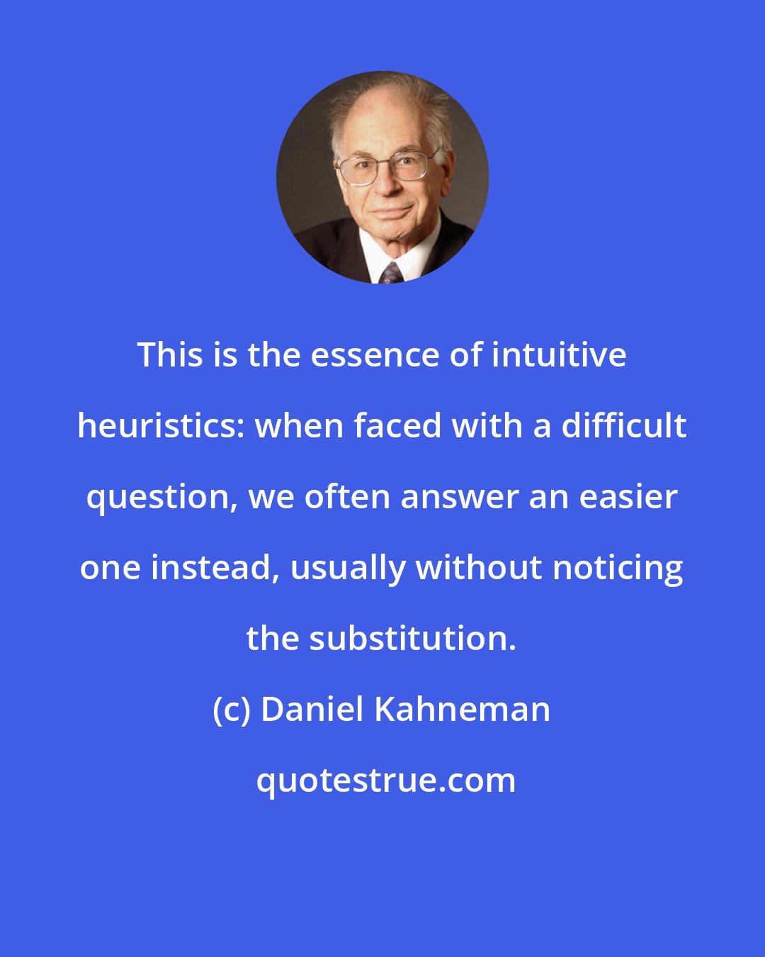 Daniel Kahneman: This is the essence of intuitive heuristics: when faced with a difficult question, we often answer an easier one instead, usually without noticing the substitution.