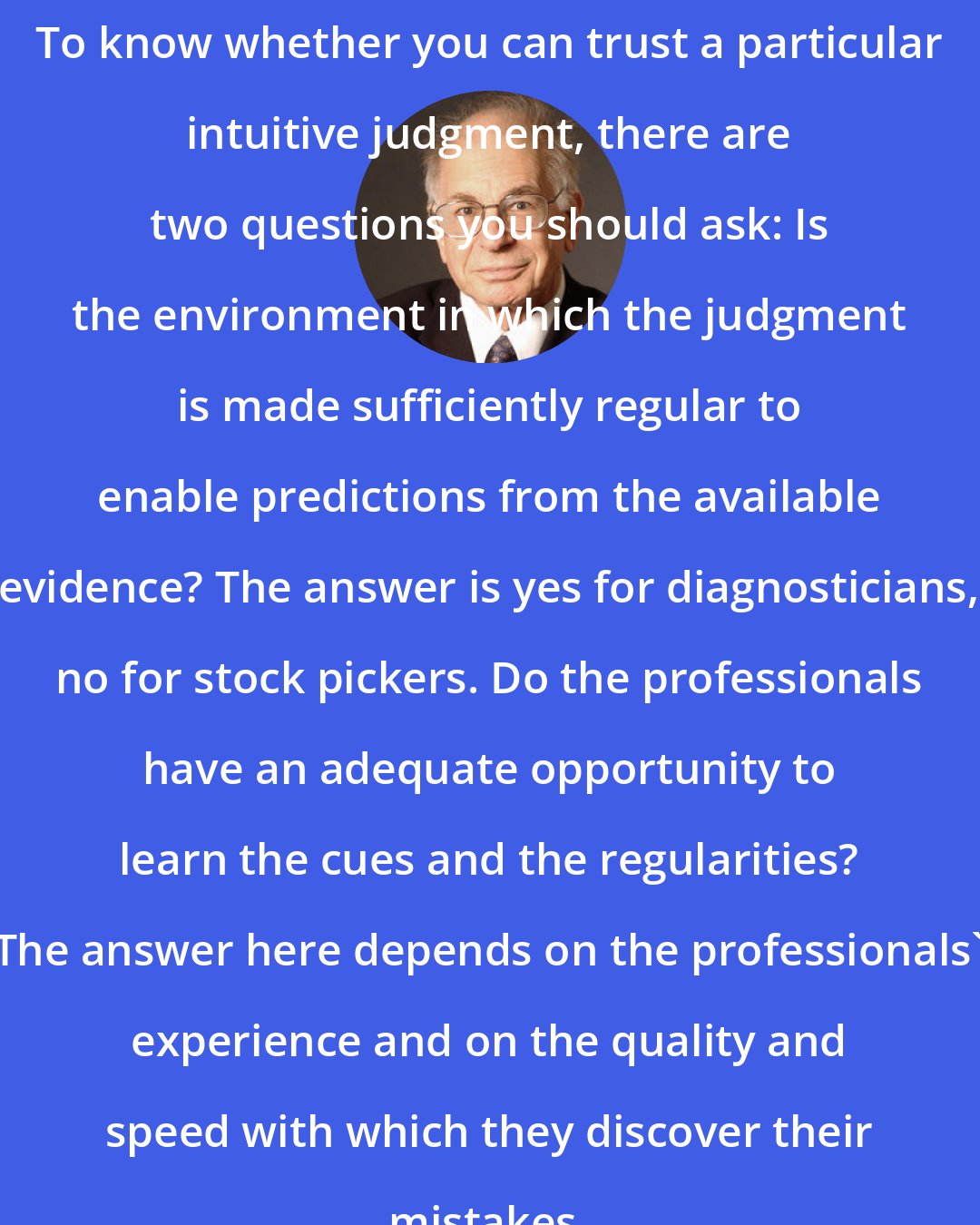 Daniel Kahneman: To know whether you can trust a particular intuitive judgment, there are two questions you should ask: Is the environment in which the judgment is made sufficiently regular to enable predictions from the available evidence? The answer is yes for diagnosticians, no for stock pickers. Do the professionals have an adequate opportunity to learn the cues and the regularities? The answer here depends on the professionals' experience and on the quality and speed with which they discover their mistakes.