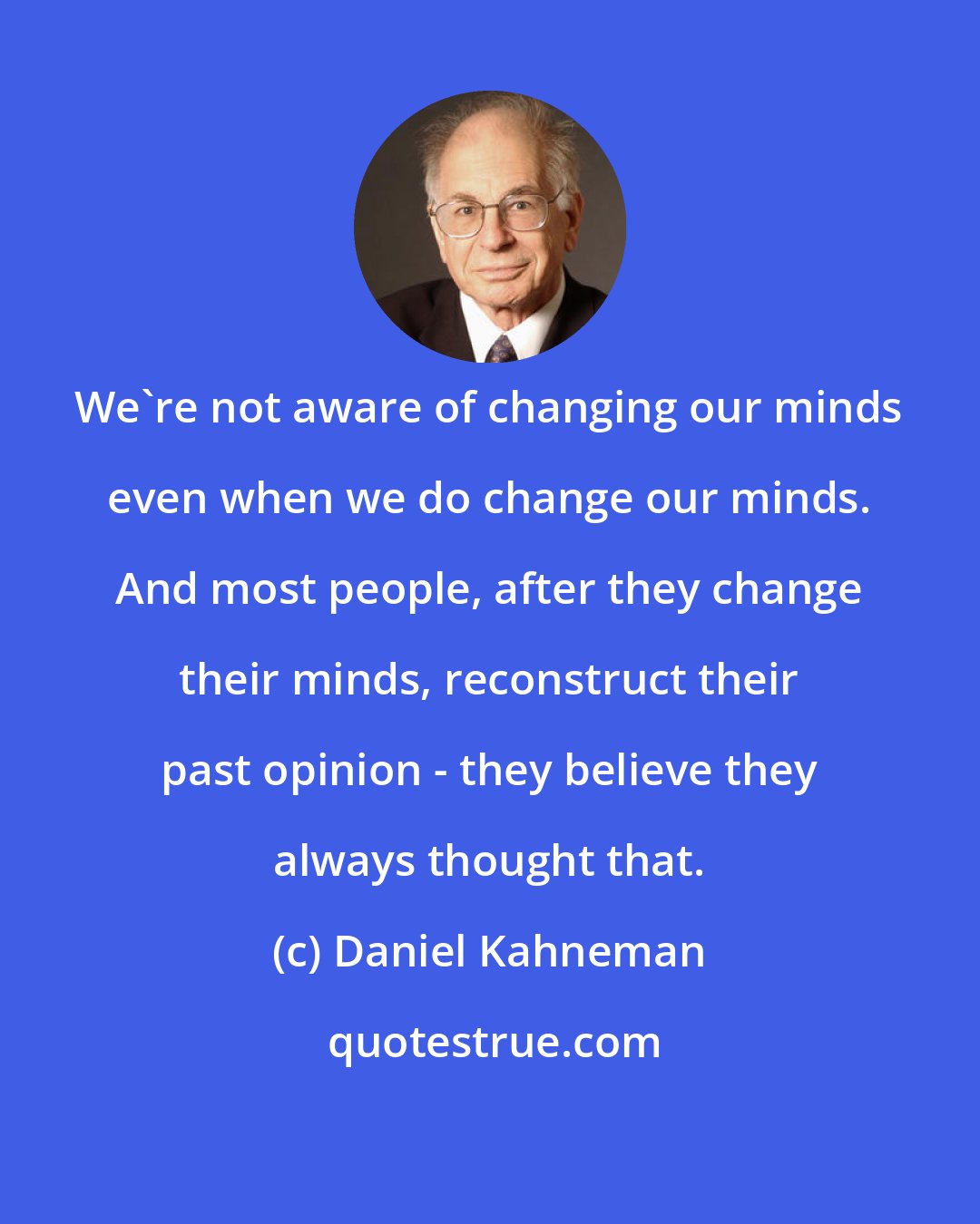 Daniel Kahneman: We're not aware of changing our minds even when we do change our minds. And most people, after they change their minds, reconstruct their past opinion - they believe they always thought that.