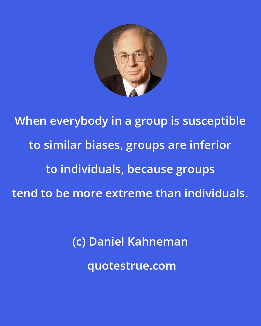 Daniel Kahneman: When everybody in a group is susceptible to similar biases, groups are inferior to individuals, because groups tend to be more extreme than individuals.