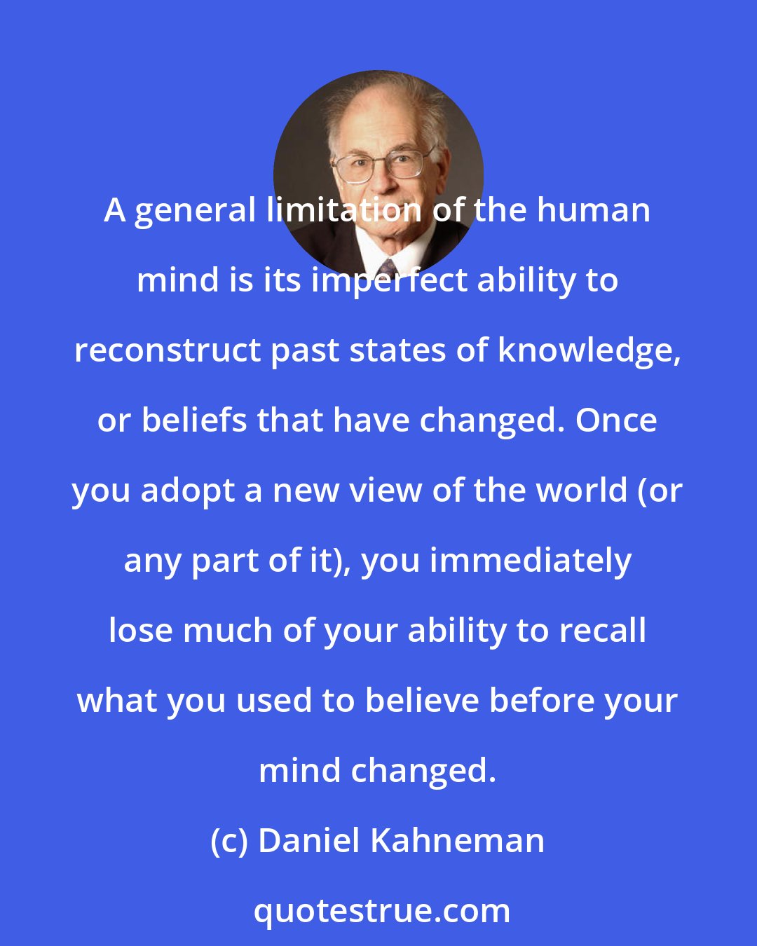 Daniel Kahneman: A general limitation of the human mind is its imperfect ability to reconstruct past states of knowledge, or beliefs that have changed. Once you adopt a new view of the world (or any part of it), you immediately lose much of your ability to recall what you used to believe before your mind changed.