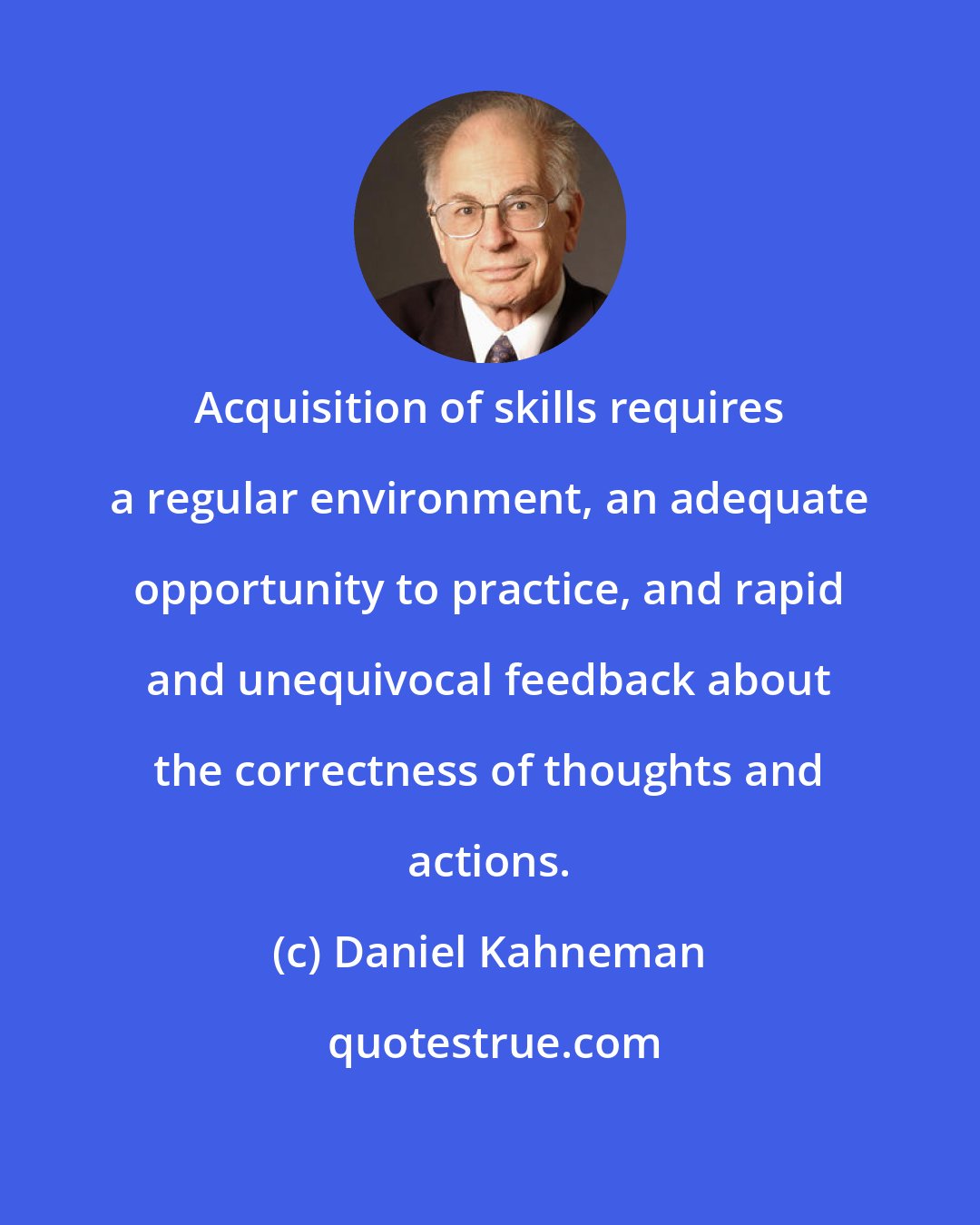 Daniel Kahneman: Acquisition of skills requires a regular environment, an adequate opportunity to practice, and rapid and unequivocal feedback about the correctness of thoughts and actions.