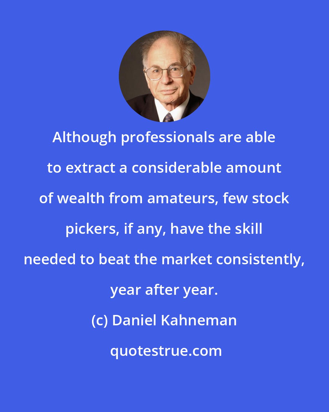 Daniel Kahneman: Although professionals are able to extract a considerable amount of wealth from amateurs, few stock pickers, if any, have the skill needed to beat the market consistently, year after year.