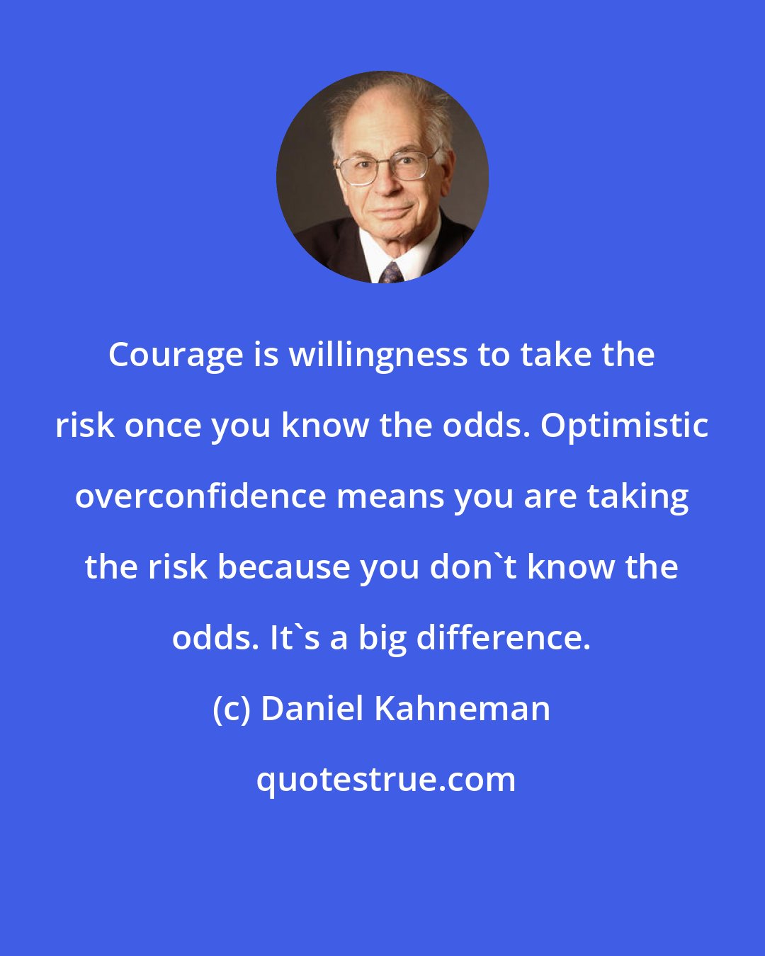 Daniel Kahneman: Courage is willingness to take the risk once you know the odds. Optimistic overconfidence means you are taking the risk because you don't know the odds. It's a big difference.