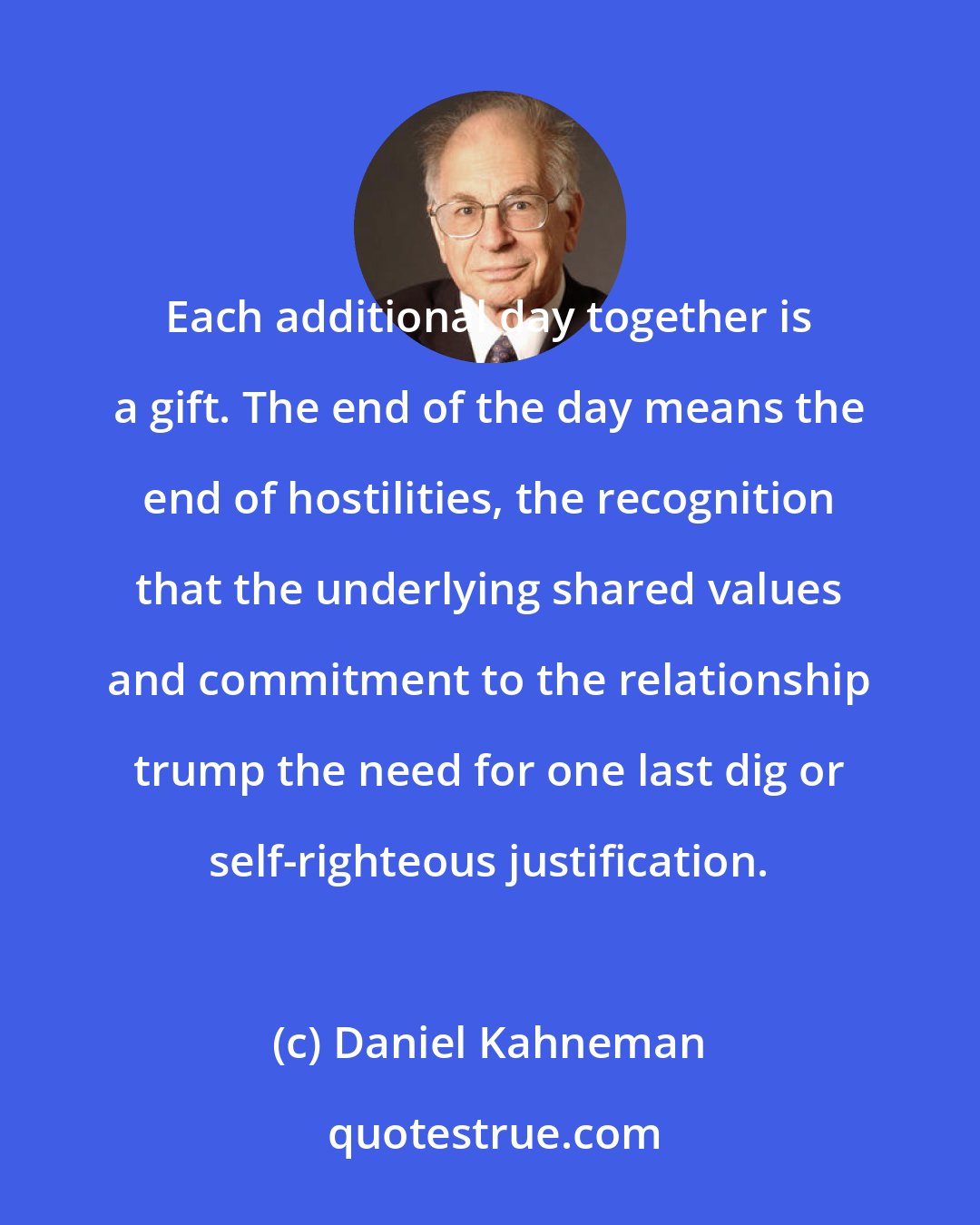 Daniel Kahneman: Each additional day together is a gift. The end of the day means the end of hostilities, the recognition that the underlying shared values and commitment to the relationship trump the need for one last dig or self-righteous justification.