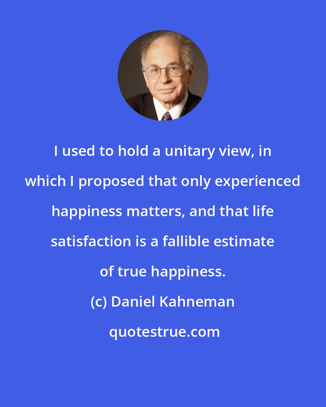 Daniel Kahneman: I used to hold a unitary view, in which I proposed that only experienced happiness matters, and that life satisfaction is a fallible estimate of true happiness.