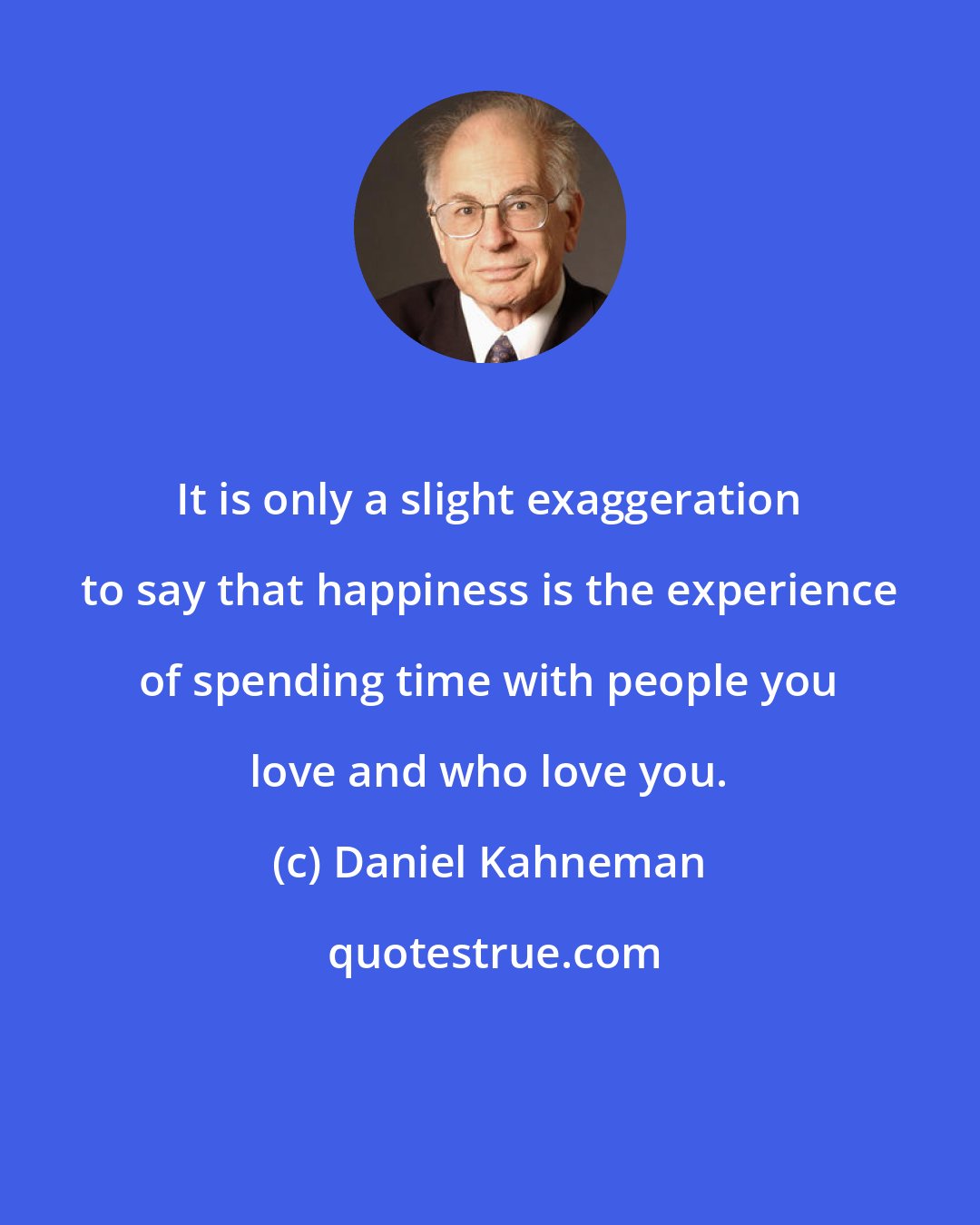 Daniel Kahneman: It is only a slight exaggeration to say that happiness is the experience of spending time with people you love and who love you.