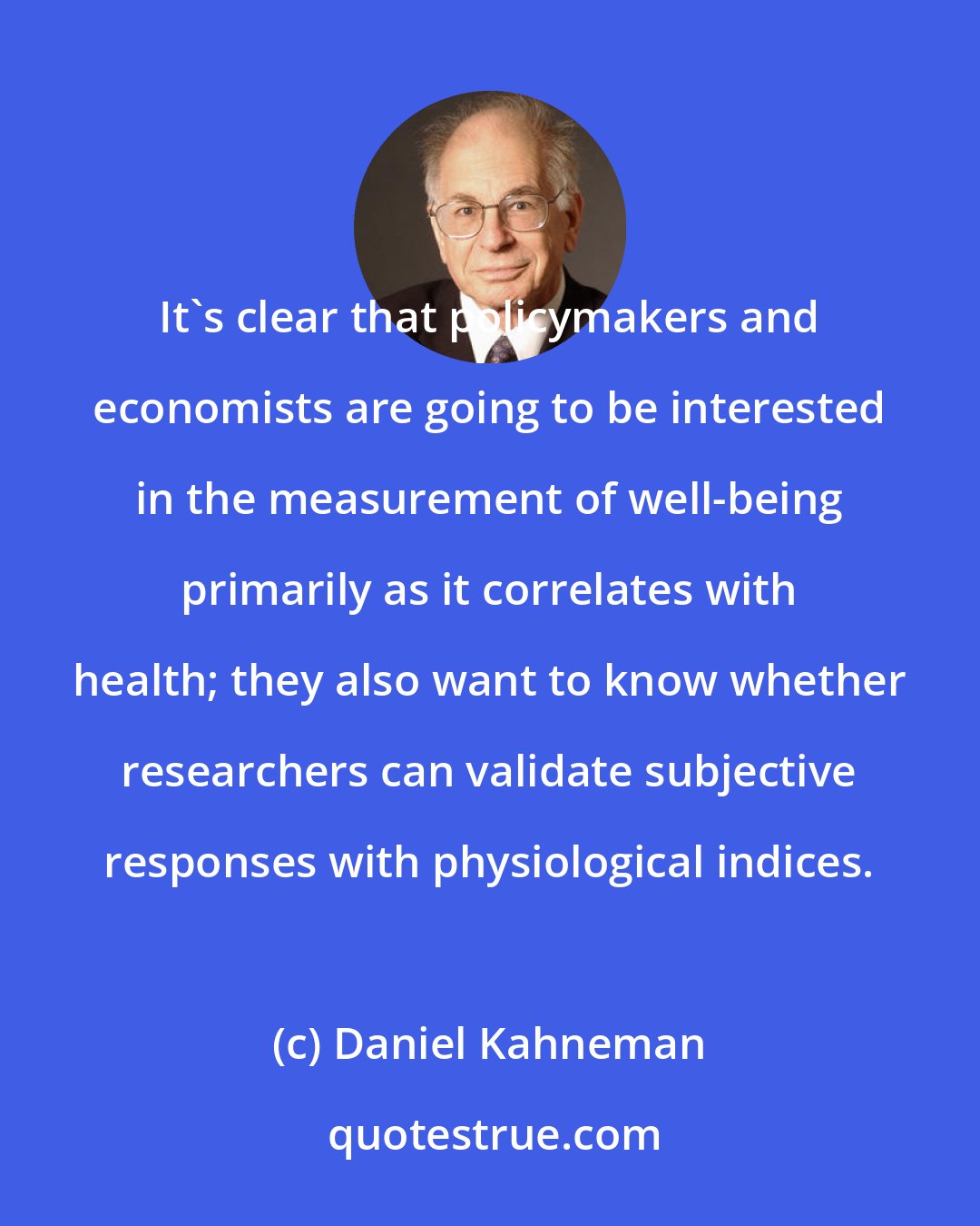 Daniel Kahneman: It's clear that policymakers and economists are going to be interested in the measurement of well-being primarily as it correlates with health; they also want to know whether researchers can validate subjective responses with physiological indices.