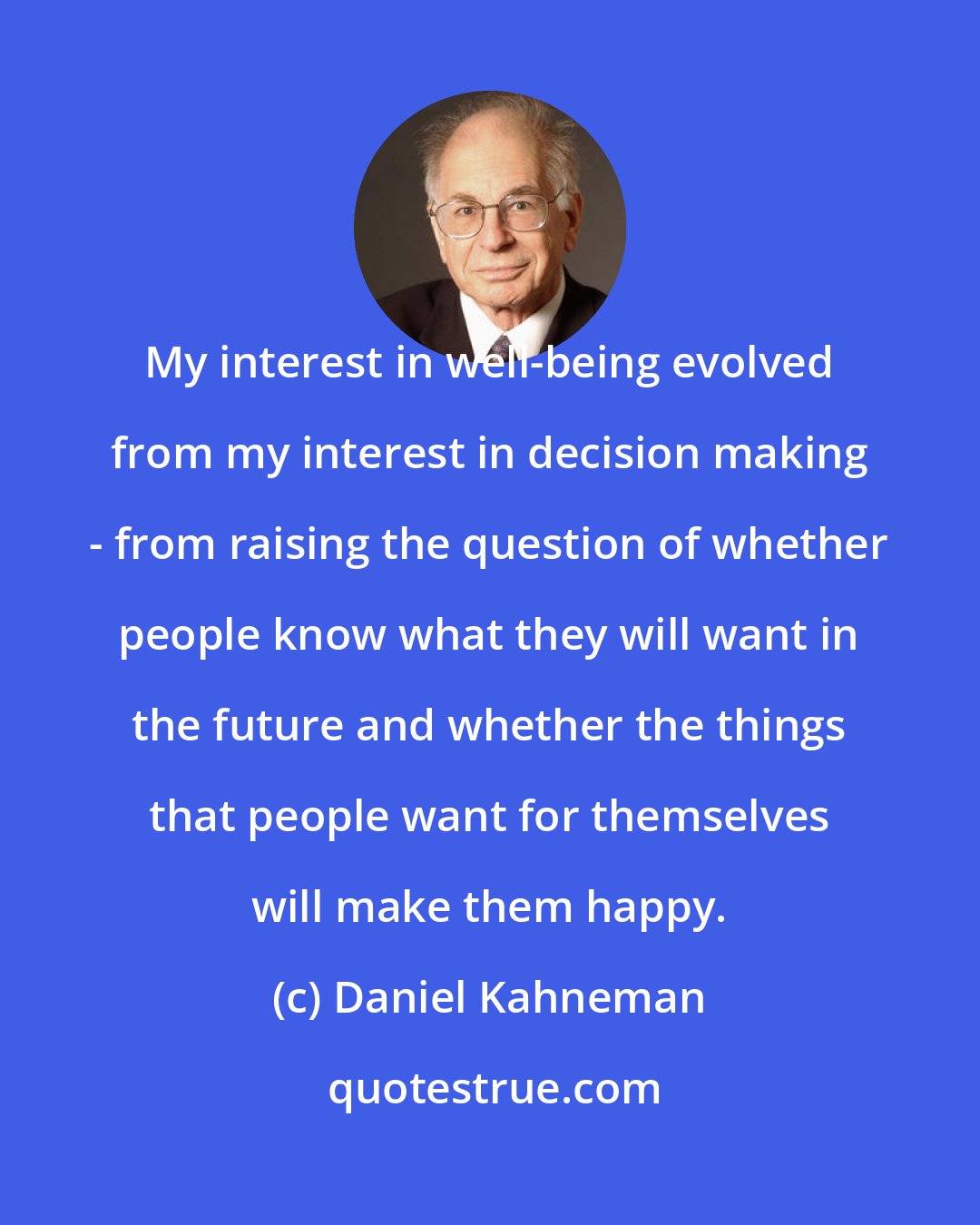 Daniel Kahneman: My interest in well-being evolved from my interest in decision making - from raising the question of whether people know what they will want in the future and whether the things that people want for themselves will make them happy.