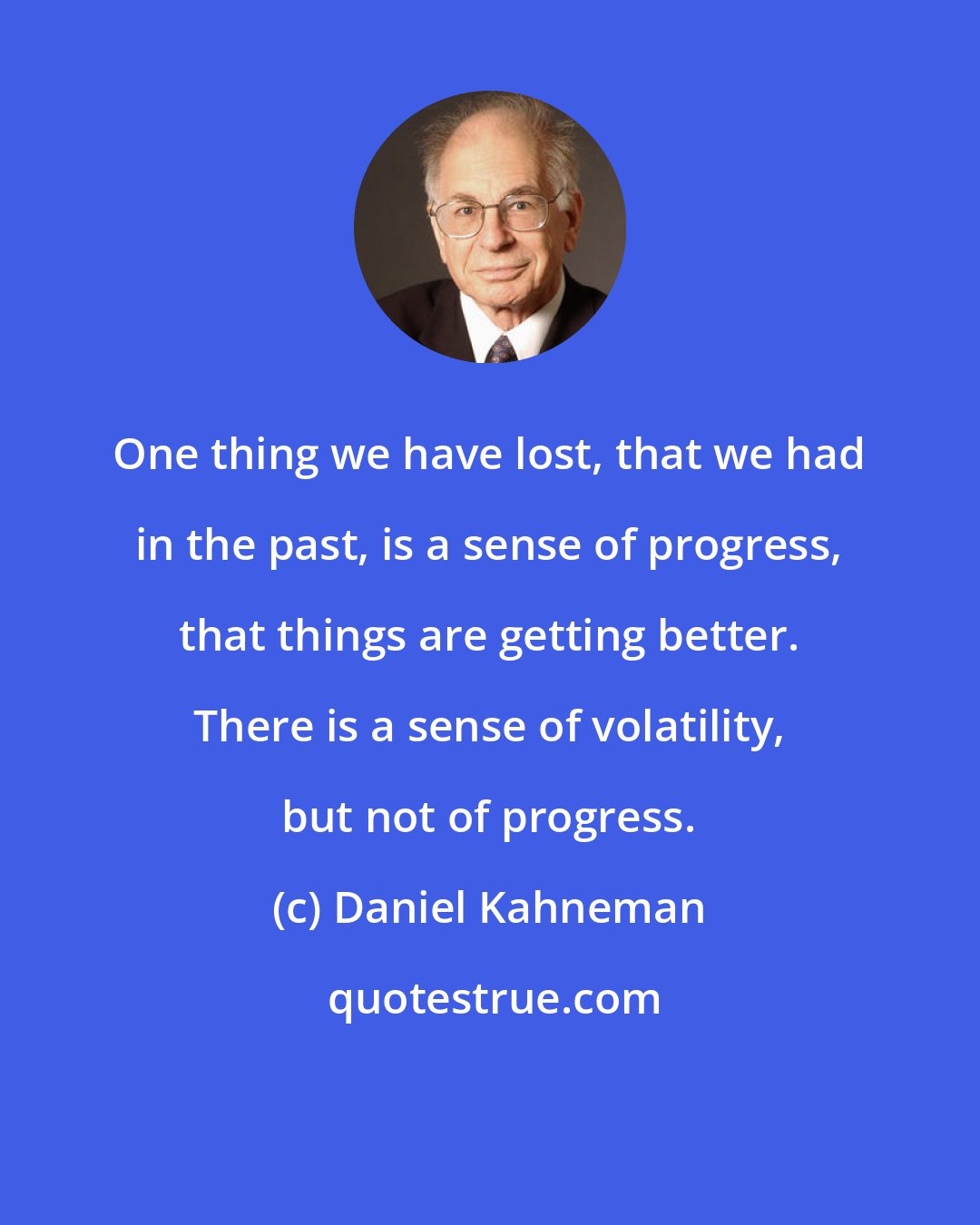 Daniel Kahneman: One thing we have lost, that we had in the past, is a sense of progress, that things are getting better. There is a sense of volatility, but not of progress.