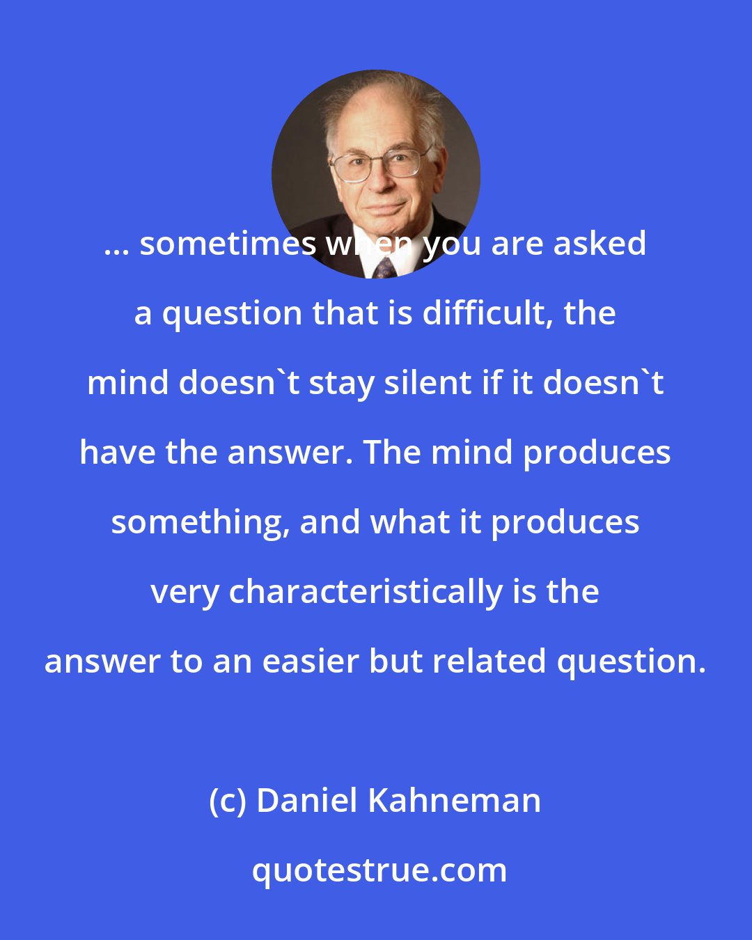 Daniel Kahneman: ... sometimes when you are asked a question that is difficult, the mind doesn't stay silent if it doesn't have the answer. The mind produces something, and what it produces very characteristically is the answer to an easier but related question.