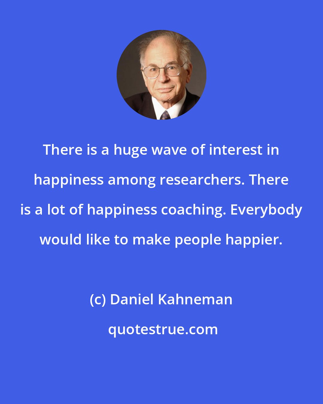 Daniel Kahneman: There is a huge wave of interest in happiness among researchers. There is a lot of happiness coaching. Everybody would like to make people happier.