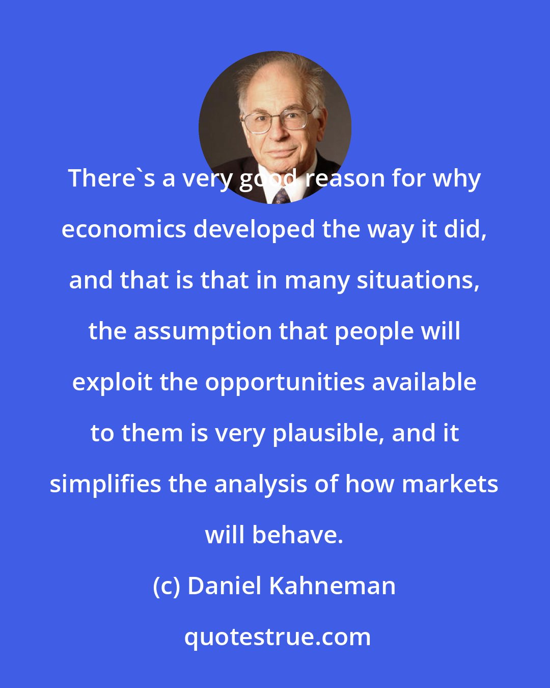 Daniel Kahneman: There's a very good reason for why economics developed the way it did, and that is that in many situations, the assumption that people will exploit the opportunities available to them is very plausible, and it simplifies the analysis of how markets will behave.