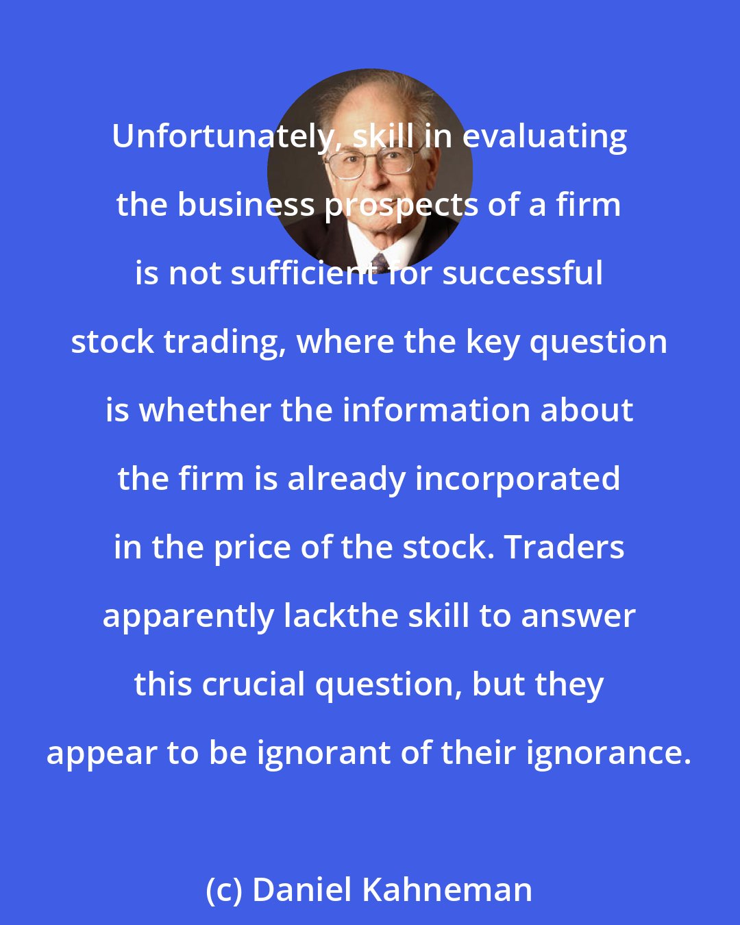 Daniel Kahneman: Unfortunately, skill in evaluating the business prospects of a firm is not sufficient for successful stock trading, where the key question is whether the information about the firm is already incorporated in the price of the stock. Traders apparently lackthe skill to answer this crucial question, but they appear to be ignorant of their ignorance.