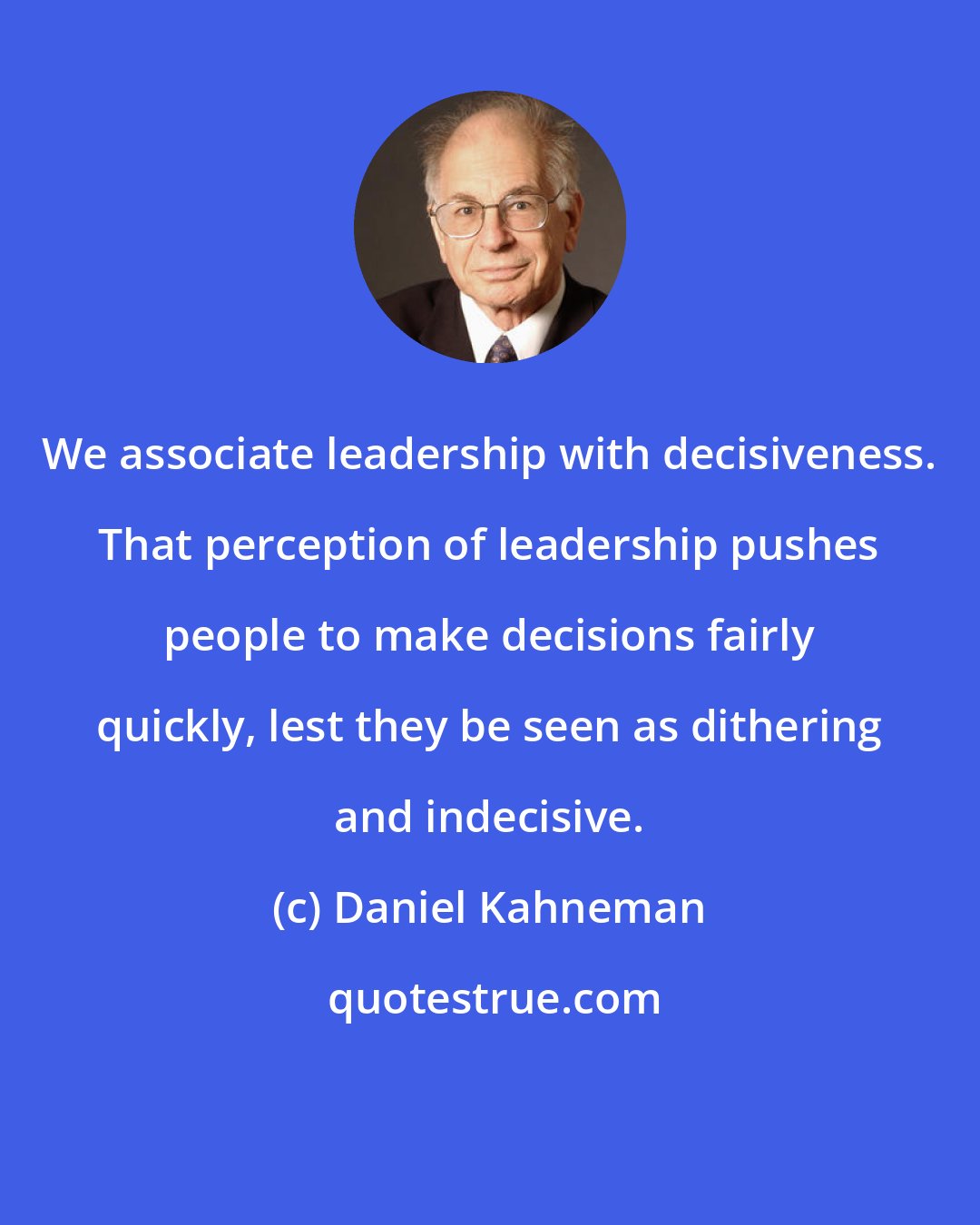 Daniel Kahneman: We associate leadership with decisiveness. That perception of leadership pushes people to make decisions fairly quickly, lest they be seen as dithering and indecisive.