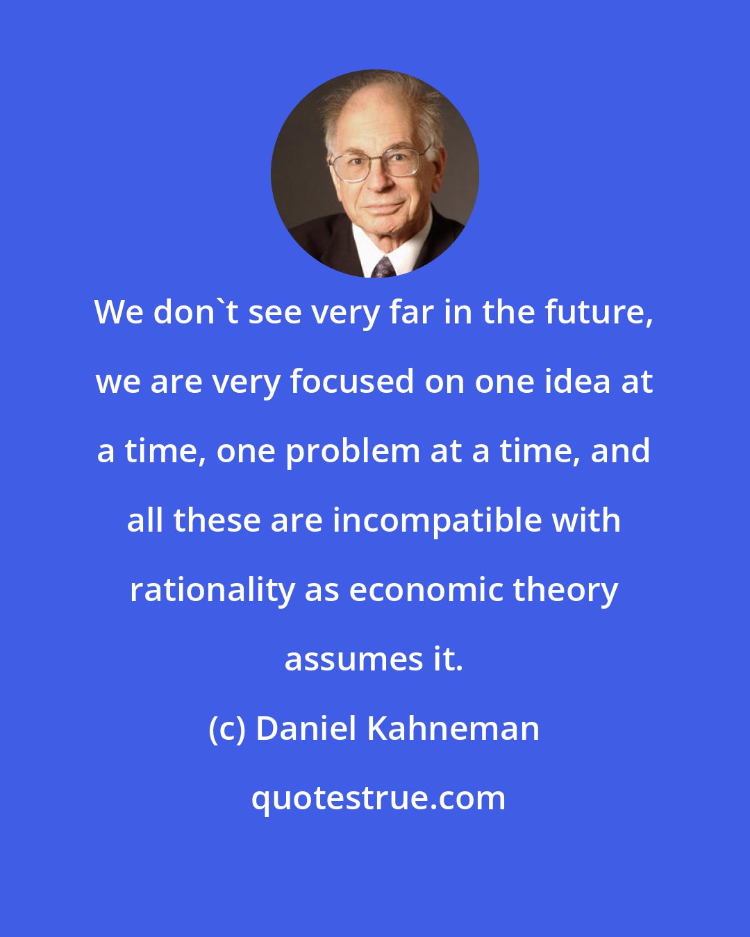 Daniel Kahneman: We don't see very far in the future, we are very focused on one idea at a time, one problem at a time, and all these are incompatible with rationality as economic theory assumes it.