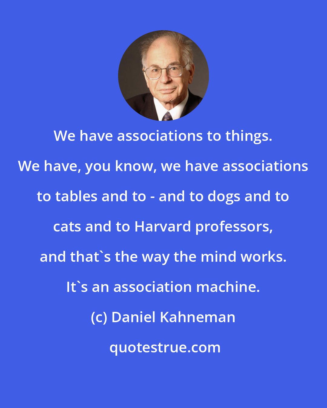 Daniel Kahneman: We have associations to things. We have, you know, we have associations to tables and to - and to dogs and to cats and to Harvard professors, and that's the way the mind works. It's an association machine.