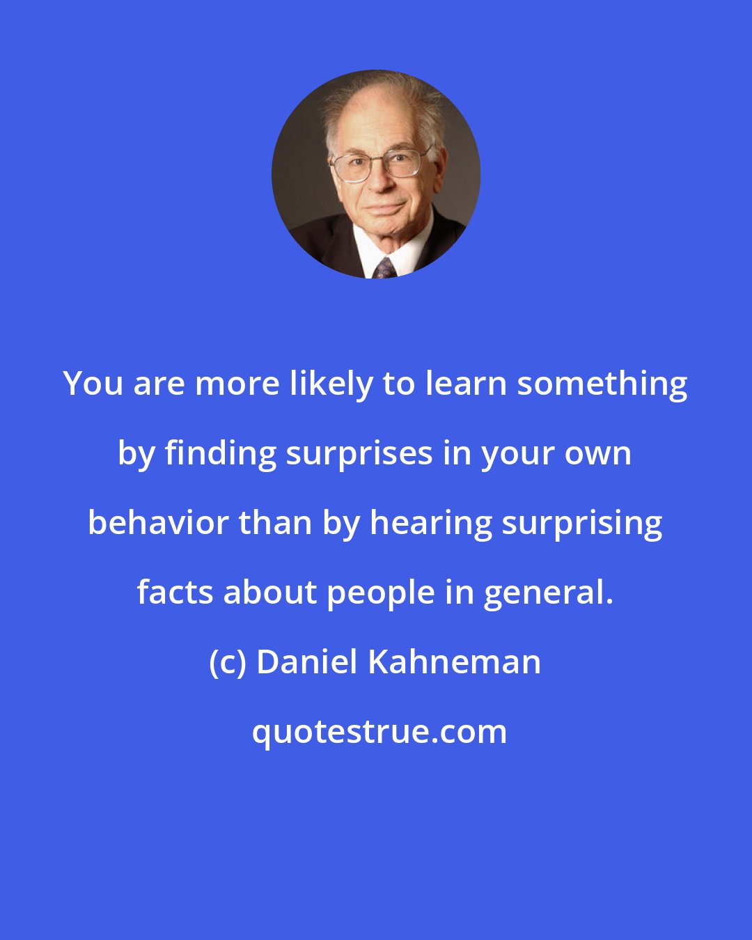 Daniel Kahneman: You are more likely to learn something by finding surprises in your own behavior than by hearing surprising facts about people in general.