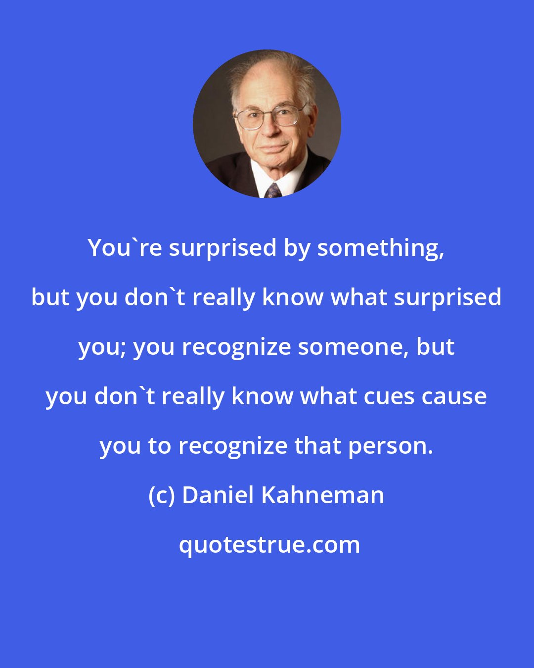 Daniel Kahneman: You're surprised by something, but you don't really know what surprised you; you recognize someone, but you don't really know what cues cause you to recognize that person.