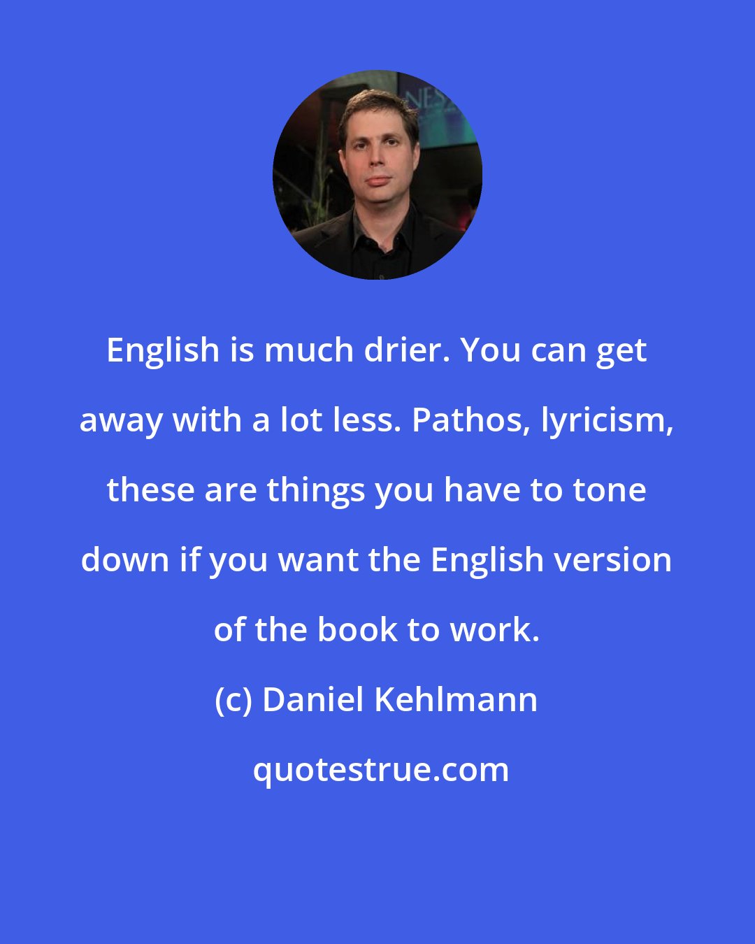 Daniel Kehlmann: English is much drier. You can get away with a lot less. Pathos, lyricism, these are things you have to tone down if you want the English version of the book to work.