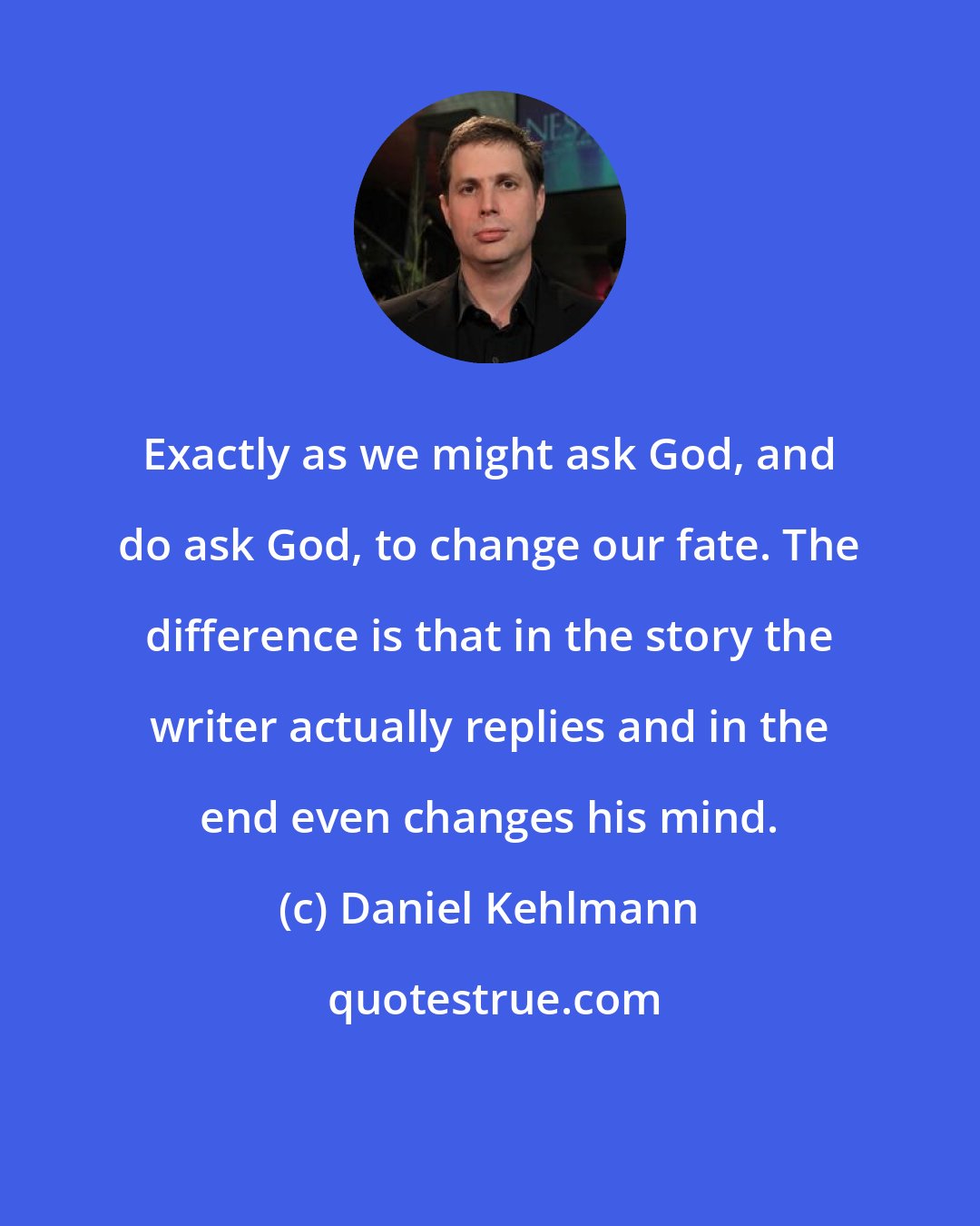 Daniel Kehlmann: Exactly as we might ask God, and do ask God, to change our fate. The difference is that in the story the writer actually replies and in the end even changes his mind.