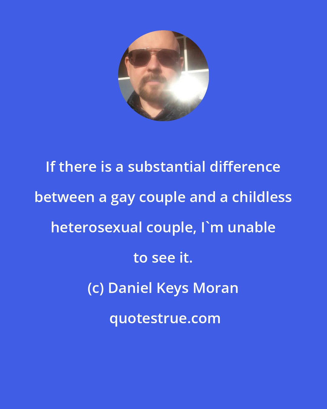 Daniel Keys Moran: If there is a substantial difference between a gay couple and a childless heterosexual couple, I'm unable to see it.