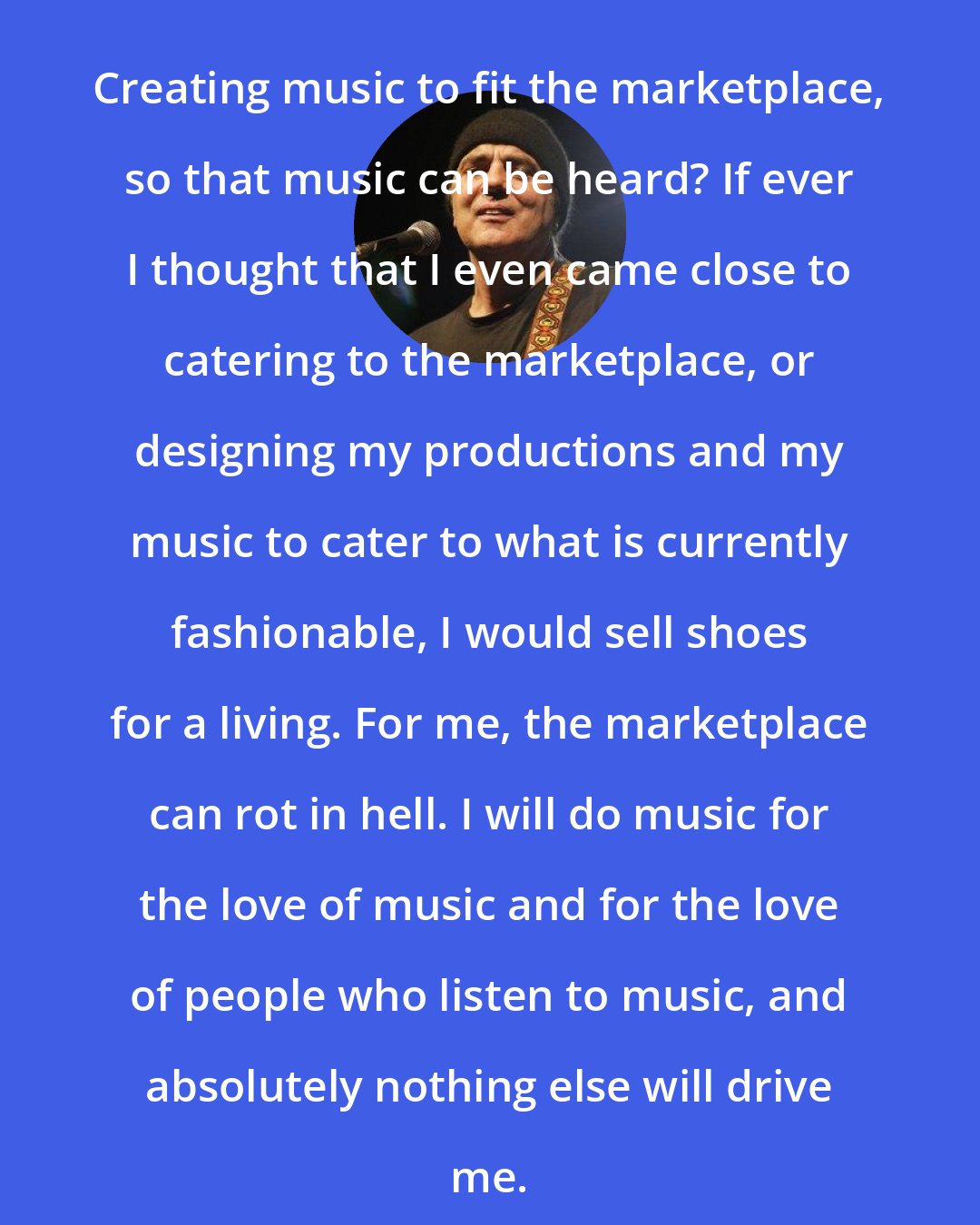Daniel Lanois: Creating music to fit the marketplace, so that music can be heard? If ever I thought that I even came close to catering to the marketplace, or designing my productions and my music to cater to what is currently fashionable, I would sell shoes for a living. For me, the marketplace can rot in hell. I will do music for the love of music and for the love of people who listen to music, and absolutely nothing else will drive me.