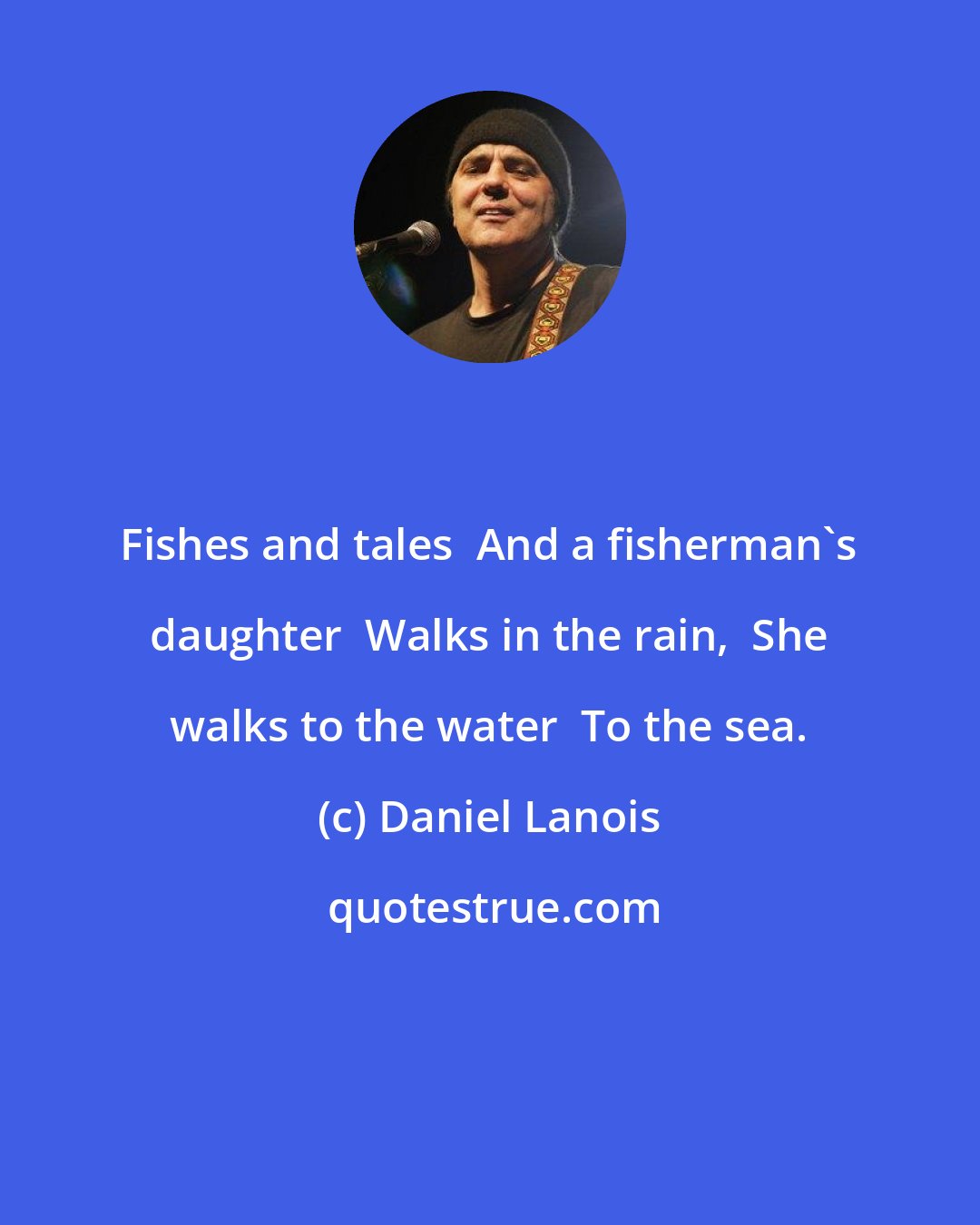 Daniel Lanois: Fishes and tales  And a fisherman's daughter  Walks in the rain,  She walks to the water  To the sea.
