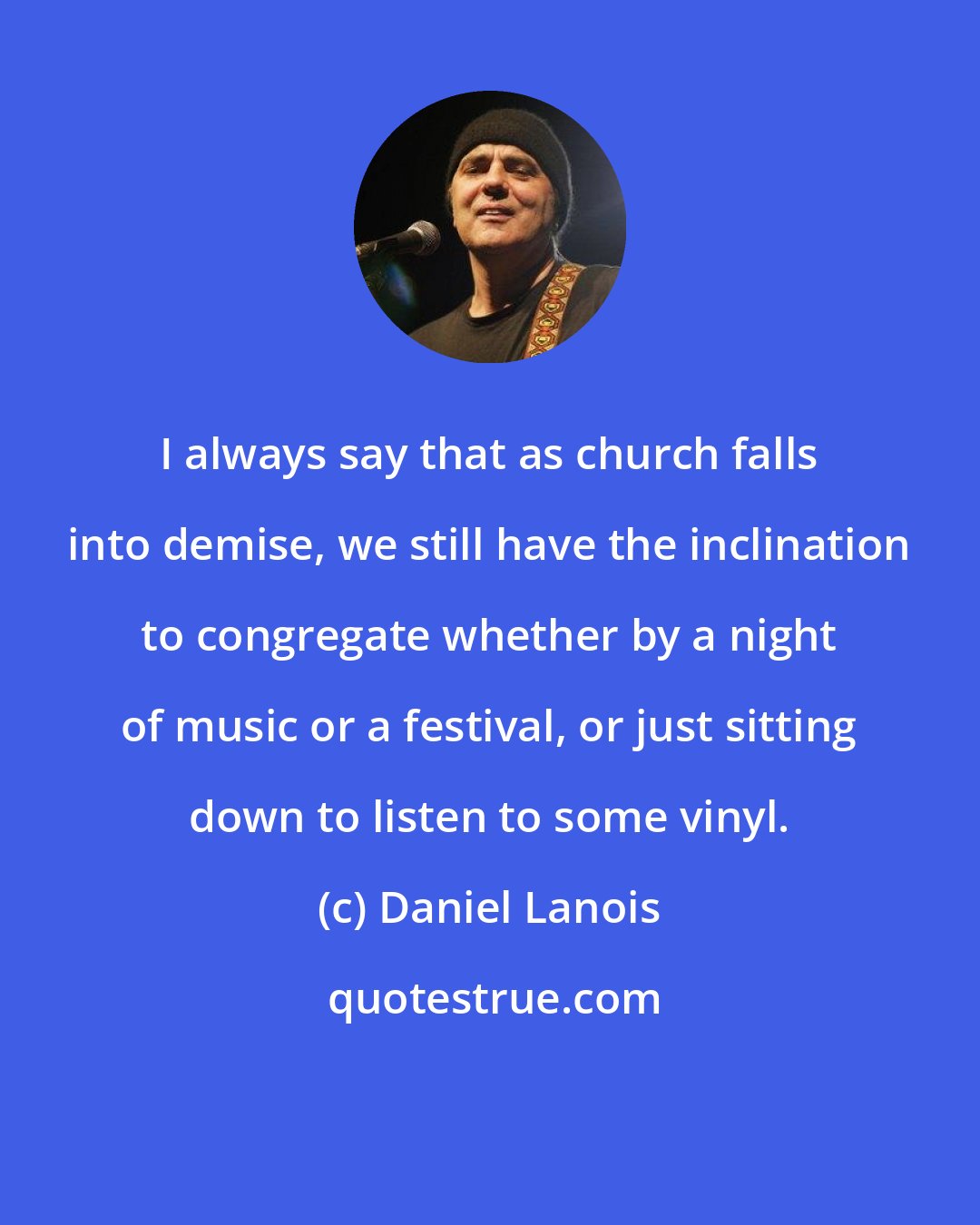 Daniel Lanois: I always say that as church falls into demise, we still have the inclination to congregate whether by a night of music or a festival, or just sitting down to listen to some vinyl.