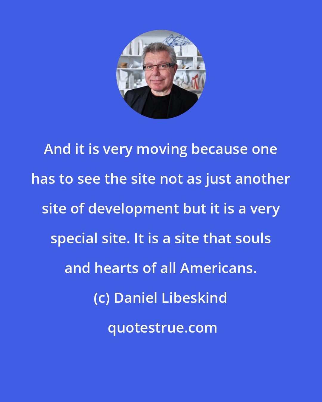 Daniel Libeskind: And it is very moving because one has to see the site not as just another site of development but it is a very special site. It is a site that souls and hearts of all Americans.