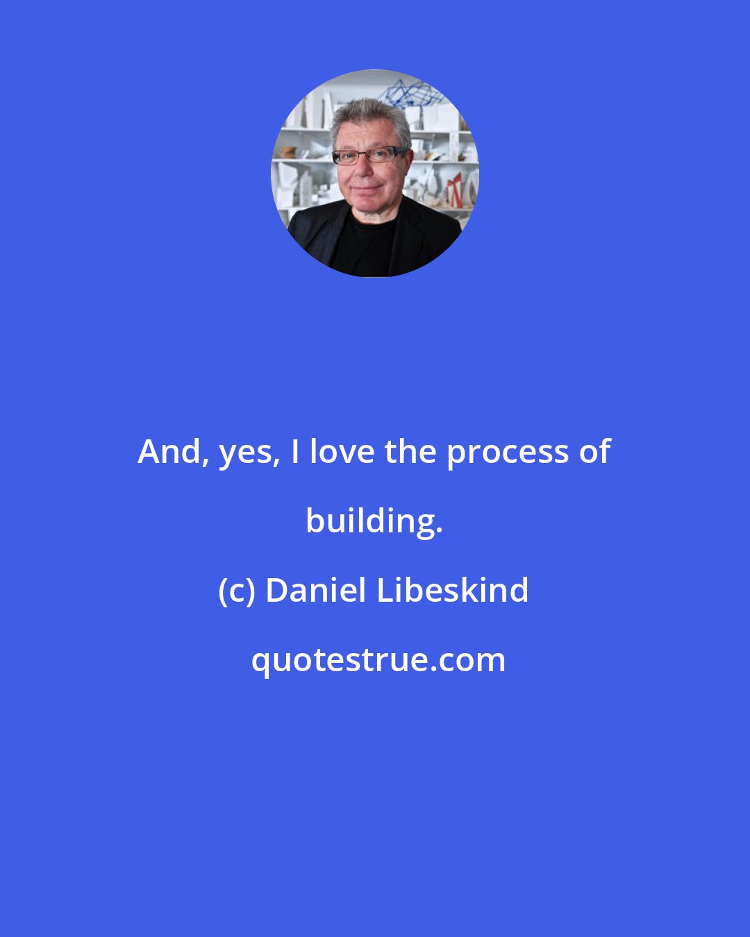 Daniel Libeskind: And, yes, I love the process of building.