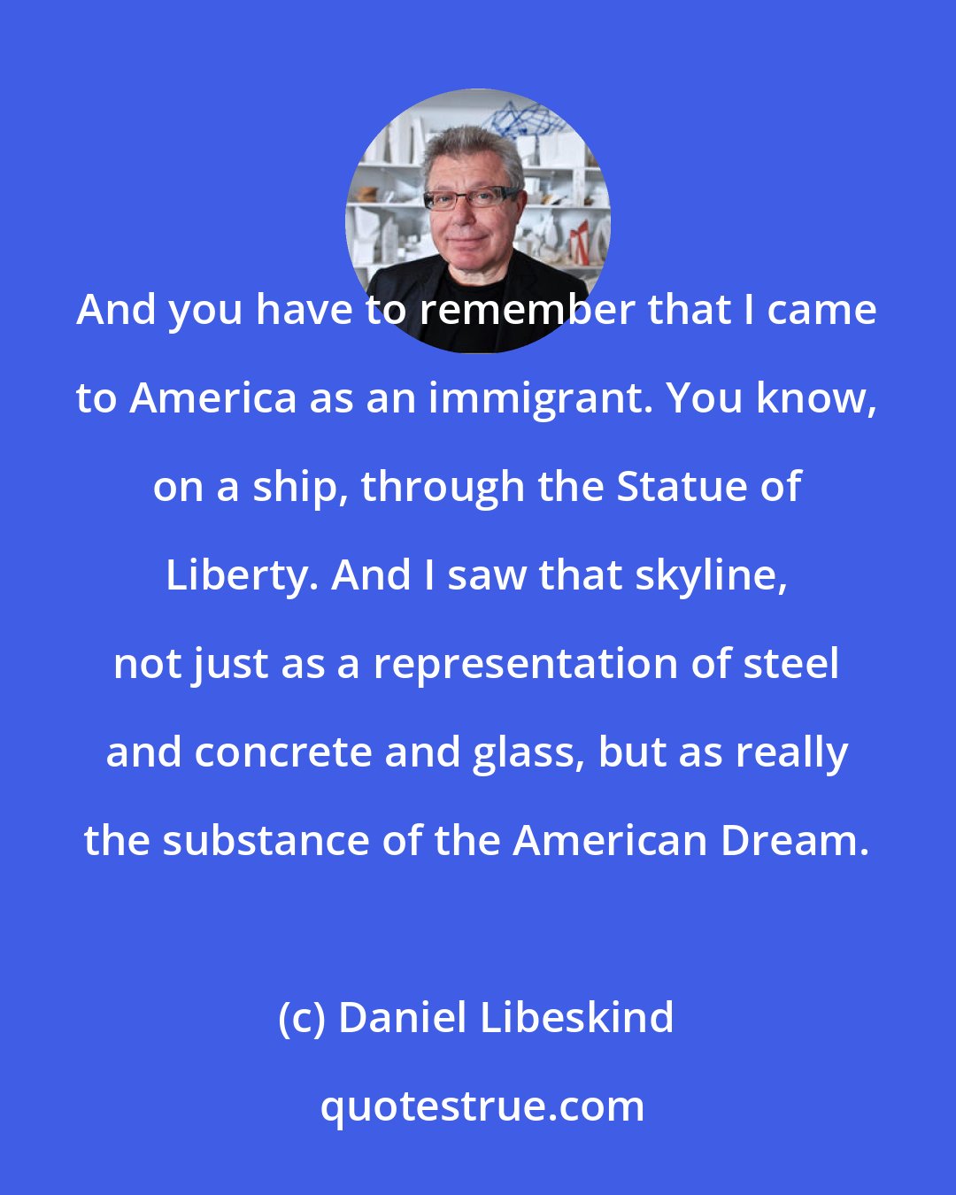 Daniel Libeskind: And you have to remember that I came to America as an immigrant. You know, on a ship, through the Statue of Liberty. And I saw that skyline, not just as a representation of steel and concrete and glass, but as really the substance of the American Dream.