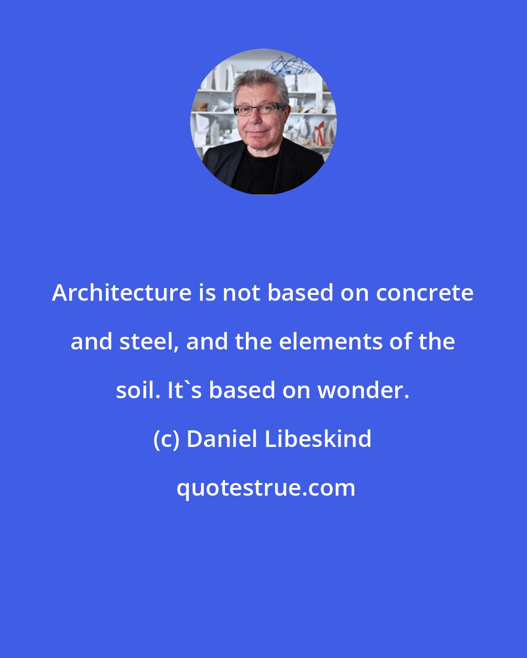 Daniel Libeskind: Architecture is not based on concrete and steel, and the elements of the soil. It's based on wonder.