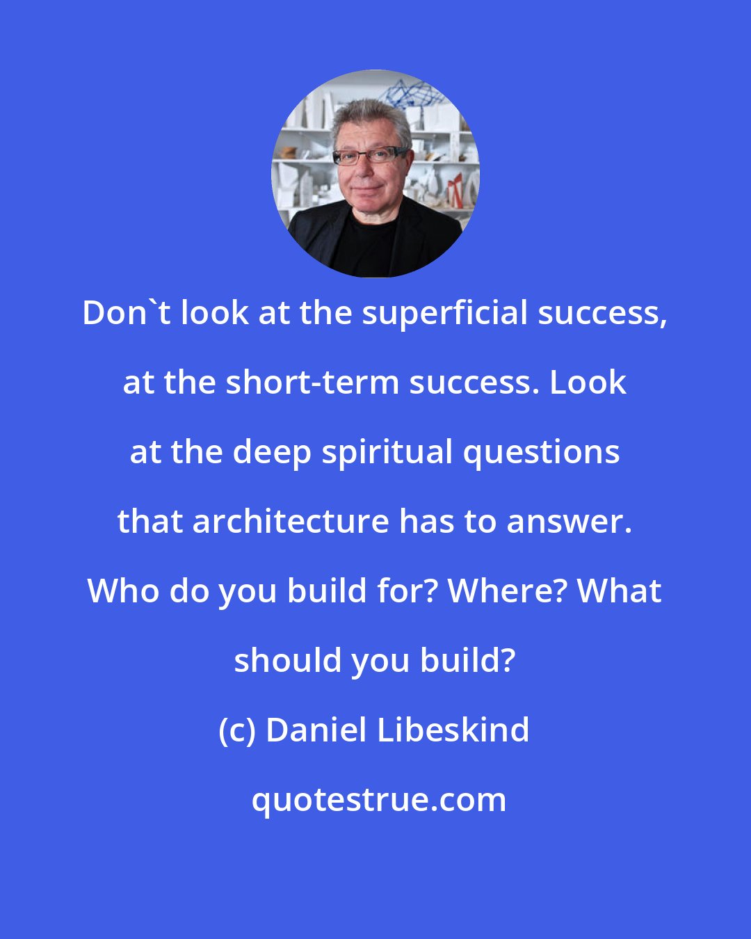 Daniel Libeskind: Don't look at the superficial success, at the short-term success. Look at the deep spiritual questions that architecture has to answer. Who do you build for? Where? What should you build?