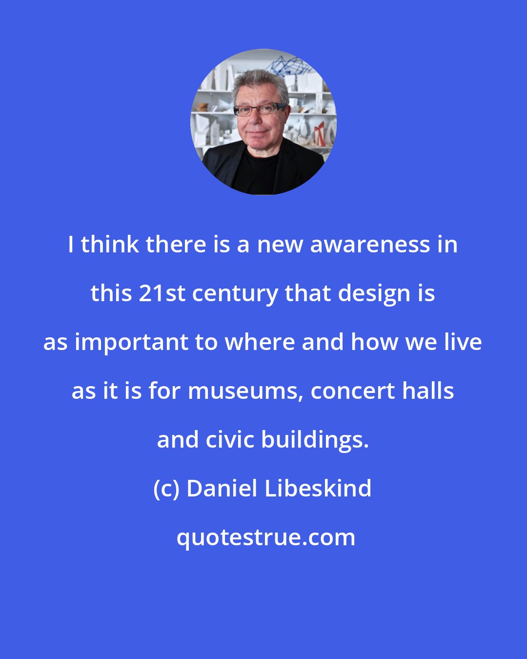 Daniel Libeskind: I think there is a new awareness in this 21st century that design is as important to where and how we live as it is for museums, concert halls and civic buildings.