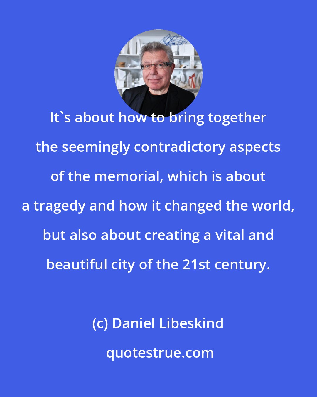 Daniel Libeskind: It's about how to bring together the seemingly contradictory aspects of the memorial, which is about a tragedy and how it changed the world, but also about creating a vital and beautiful city of the 21st century.