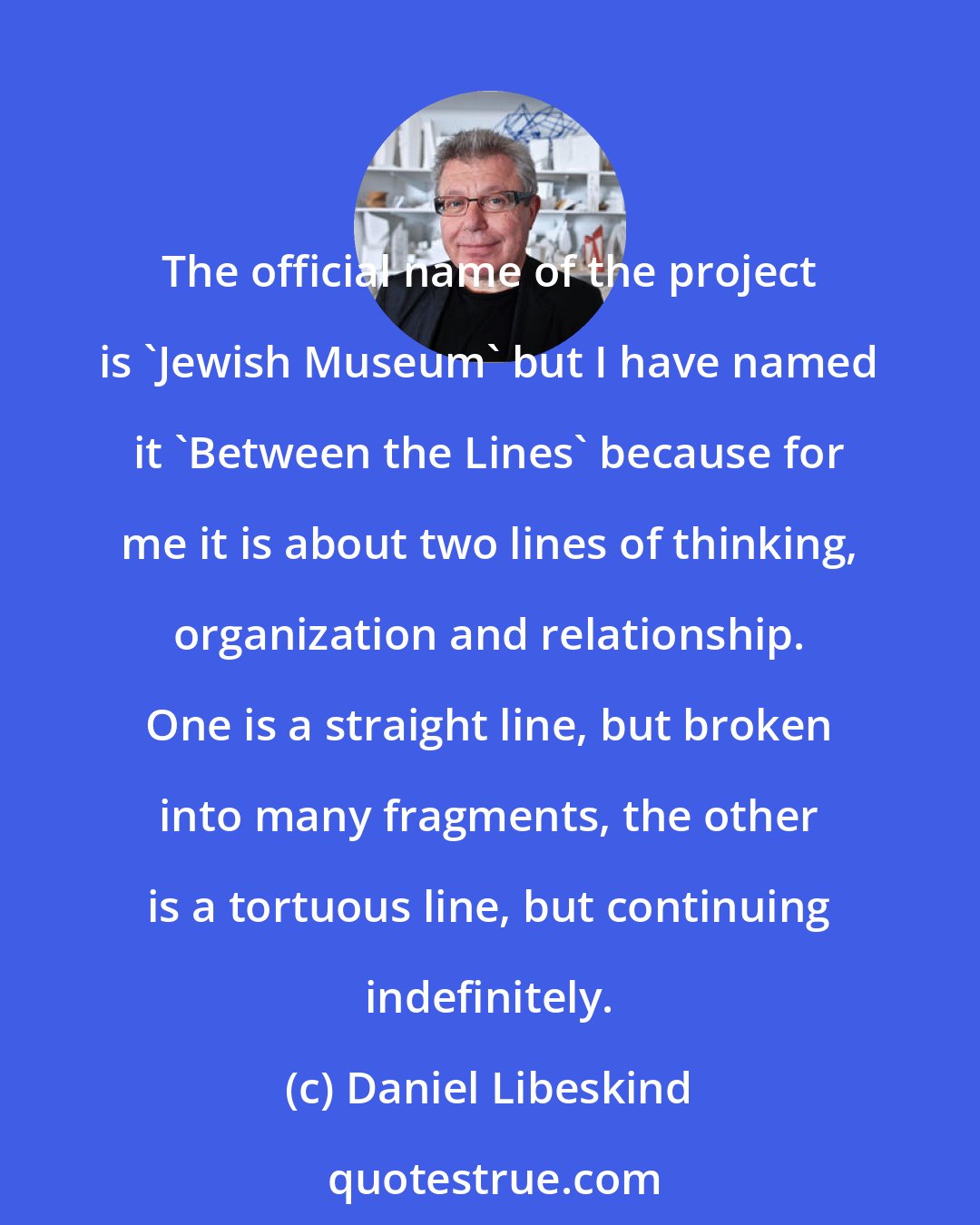 Daniel Libeskind: The official name of the project is 'Jewish Museum' but I have named it 'Between the Lines' because for me it is about two lines of thinking, organization and relationship. One is a straight line, but broken into many fragments, the other is a tortuous line, but continuing indefinitely.