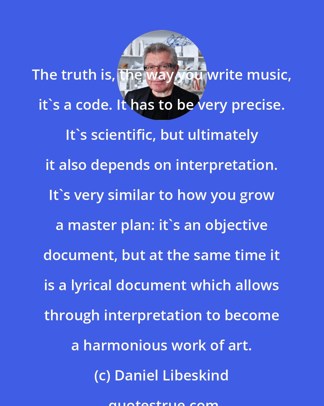 Daniel Libeskind: The truth is, the way you write music, it's a code. It has to be very precise. It's scientific, but ultimately it also depends on interpretation. It's very similar to how you grow a master plan: it's an objective document, but at the same time it is a lyrical document which allows through interpretation to become a harmonious work of art.